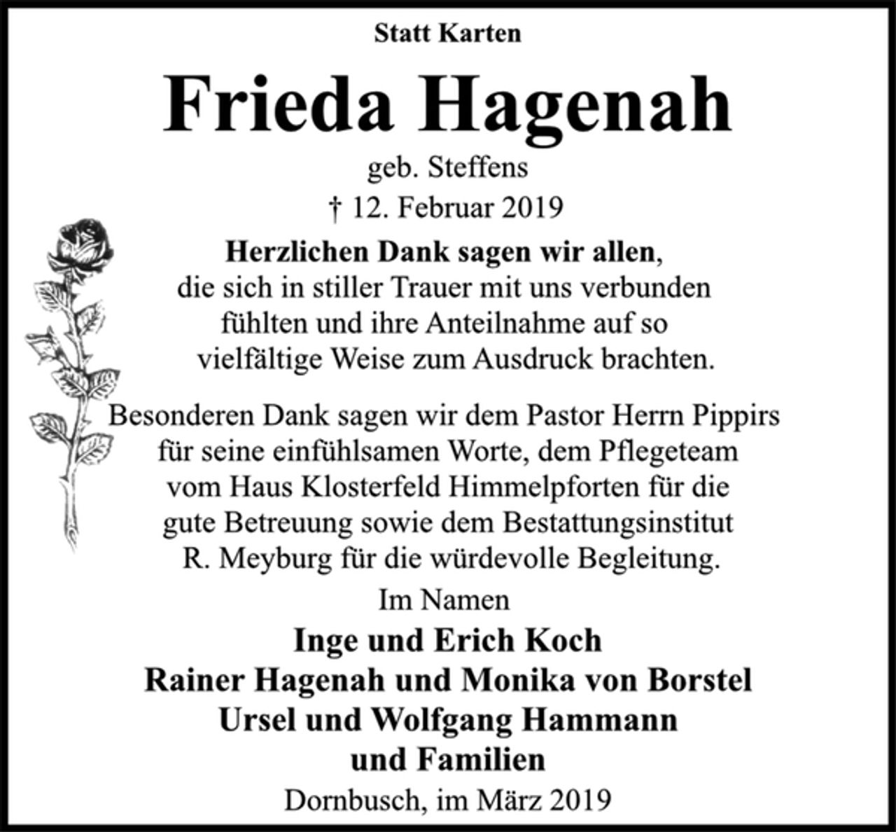 <p>Statt Karten<br />Frieda Hagenah<br />geb. Steffens<br />† 12. Februar 2019<br />Herzlichen Dank sagen wir allen,<br />die sich in stiller Trauer mit uns verbunden<br />fühlten und ihre Anteilnahme auf so<br />vielfältige Weise zum Ausdruck brachten.<br />Besonderen Dank sagen wir dem Pastor Herrn Pippirs<br />für seine einfühlsamen Worte, dem Pflegeteam<br />vom Haus Klosterfeld Himmelpforten für die<br />gute Betreuung sowie dem Bestattungsinstitut<br />R. Meyburg für die würdevolle Begleitung.<br />Im Namen<br />Inge und Erich Koch<br />Rainer Hagenah und Monika von Borstel<br />Ursel und Wolfgang Hammann<br />und Familien<br />Dornbusch, im März 2019</p>