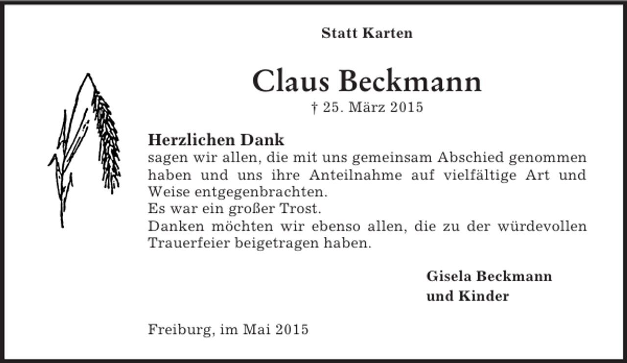 <p>Statt Karten<br />Claus Beckmann<br />† 25. März 2015<br />Herzlichen Dank<br />sagen wir allen, die mit uns gemeinsam Abschied genommen haben und uns ihre Anteilnahme auf vielfältige Art und Weise entgegenbrachten.<br />Es war ein großer Trost.<br />Danken möchten wir ebenso allen, die zu der würdevollen Trauerfeier beigetragen haben.<br />Gisela Beckmann<br />und Kinder<br />Freiburg, im Mai 2015</p>