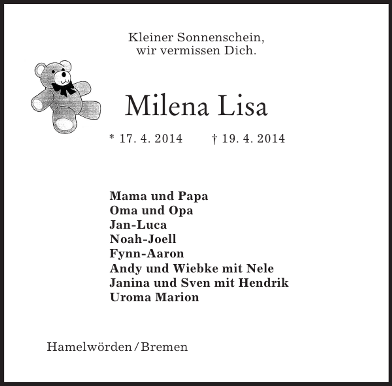 <p>Kleiner Sonnenschein,<br />wir vermissen Dich.<br />Milena Lisa<br />* 17. 4. 2014 † 19. 4. 2014<br />Mama und Papa<br />Oma und Opa<br />Jan-Luca<br />Noah-Joell<br />Fynn-Aaron<br />Andy und Wiebke mit Nele<br />Janina und Sven mit Hendrik<br />Uroma Marion<br />Hamelwörden / Bremen</p>