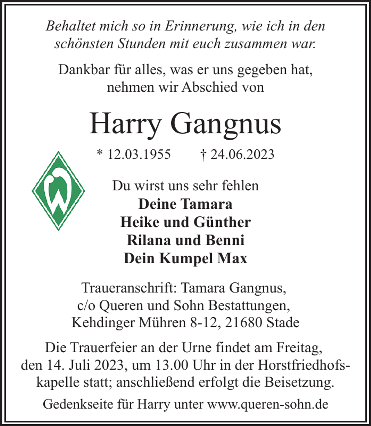 <p>Behaltet mich so in Erinnerung, wie ich in den<br />schönsten Stunden mit euch zusammen war.<br />Dankbar für alles, was er uns gegeben hat,<br />nehmen wir Abschied von<br />Harry Gangnus<br />* 12.03.1955 † 24.06.2023<br />Du wirst uns sehr fehlen<br />Deine Tamara<br />Heike und Günther<br />Rilana und Benni<br />Dein Kumpel Max<br />Traueranschrift: Tamara Gangnus,<br />c/o Queren und Sohn Bestattungen,<br />Kehdinger Mühren 8-12, 21680 Stade<br />Die Trauerfeier an der Urne findet am Freitag,<br />den 14. Juli 2023, um 13.00 Uhr in der Horstfriedhofskapelle statt; anschließend erfolgt die Beisetzung.<br />Gedenkseite für Harry unter www.queren-sohn.de</p>