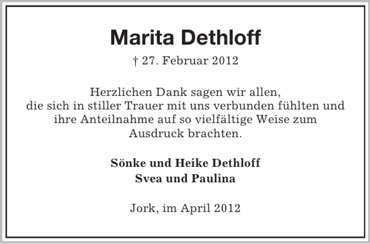 <p>Marita Dethloff<br />† 27. Februar 2012<br />Herzlichen Dank sagen wir allen,<br />die sich in stiller Trauer mit uns verbunden fühlten und<br />ihre Anteilnahme auf so vielfältige Weise zum<br />Ausdruck brachten.<br />Sönke und Heike Dethloff<br />Svea und Paulina<br />Jork, im April 2012</p>