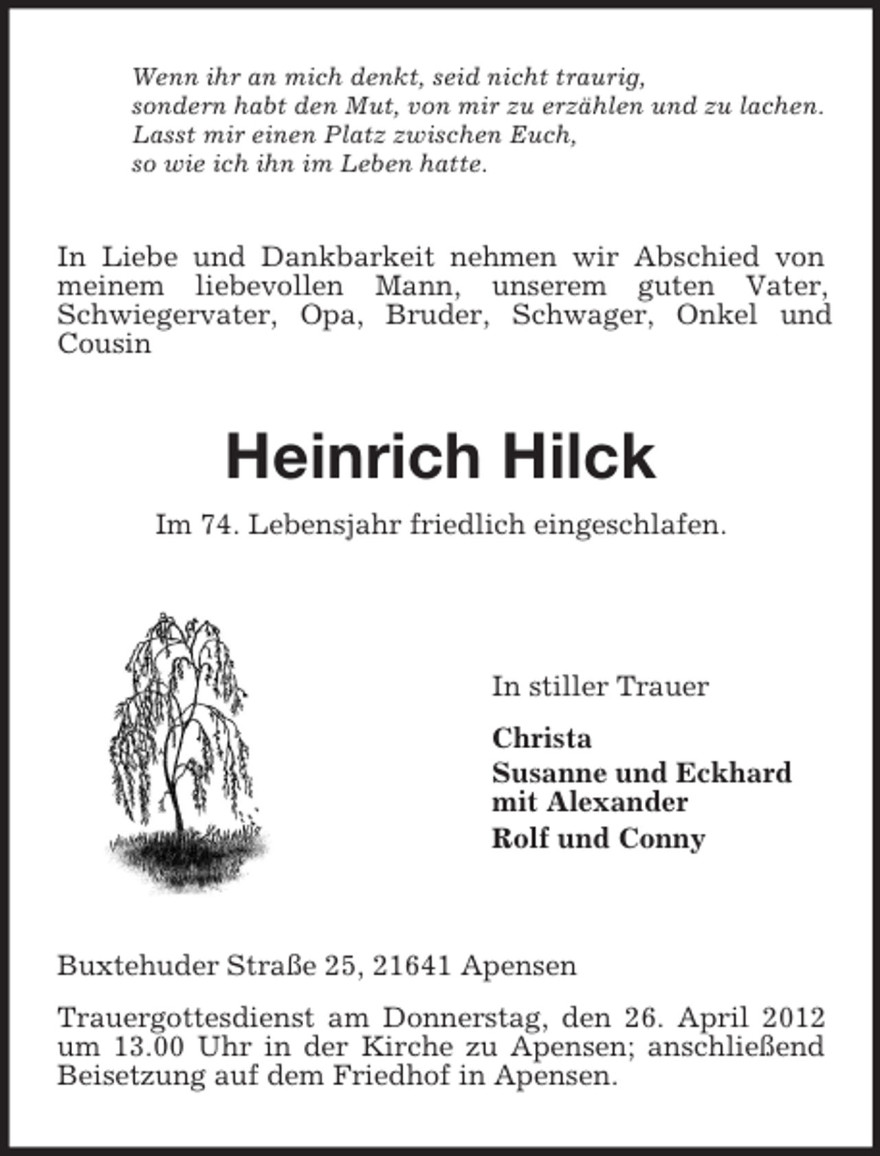 <p>Wenn ihr an mich denkt, seid nicht traurig,<br />sondern habt den Mut, von mir zu erzählen und zu lachen.<br />Lasst mir einen Platz zwischen Euch,<br />so wie ich ihn im Leben hatte.</p><p>In Liebe und Dankbarkeit nehmen wir Abschied von<br />meinem liebevollen Mann, unserem guten Vater,<br />Schwiegervater, Opa, Bruder, Schwager, Onkel und<br />Cousin</p><p>Heinrich Hilck<br />Im 74. Lebensjahr friedlich eingeschlafen.</p><p>In stiller Trauer<br />Christa<br />Susanne und Eckhard<br />mit Alexander<br />Rolf und Conny</p><p>Buxtehuder Straße 25, 21641 Apensen<br />Trauergottesdienst am Donnerstag, den 26. April 2012<br />um 13.00 Uhr in der Kirche zu Apensen; anschließend<br />Beisetzung auf dem Friedhof in Apensen.</p>