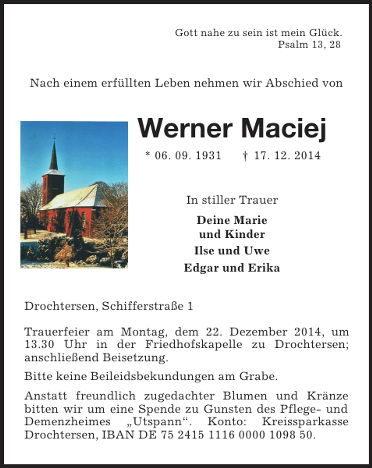 <p>Gott nahe zu sein ist mein Glück.<br />Psalm 13, 28<br />Nach einem erfüllten Leben nehmen wir Abschied von<br />Werner Maciej<br />* 06. 09. 1931 † 17. 12. 2014<br />In stiller Trauer<br />Deine Marie<br />und Kinder<br />Ilse und Uwe<br />Edgar und Erika<br />Drochtersen, Schifferstraße 1</p><p>Trauerfeier am Montag, dem 22. Dezember 2014, um 13.30 Uhr in der Friedhofskapelle zu Drochtersen;<br />anschließend Beisetzung.<br />Bitte keine Beileidsbekundungen am Grabe.<br />Anstatt freundlich zugedachter Blumen und Kränze<br />bitten wir um eine Spende zu Gunsten des Pflege- und Demenzheimes „Utspann“. Konto: Kreissparkasse Drochtersen, IBAN DE 75 2415 1116 0000 1098 50.</p>