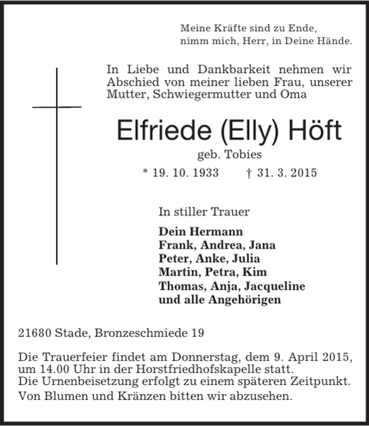 <p>Meine Kräfte sind zu Ende,<br />nimm mich, Herr, in Deine Hände.<br />In Liebe und Dankbarkeit nehmen wir Abschied von meiner lieben Frau, unserer Mutter, Schwiegermutter und Oma<br />Elfriede (Elly) Höft<br />geb. Tobies<br />* 19. 10. 1933 † 31. 3. 2015<br />In stiller Trauer<br />Dein Hermann<br />Frank, Andrea, Jana<br />Peter, Anke, Julia<br />Martin, Petra, Kim<br />Thomas, Anja, Jacqueline<br />und alle Angehörigen<br />21680 Stade, Bronzeschmiede 19<br />Die Trauerfeier findet am Donnerstag, dem 9. April 2015, um 14.00 Uhr in der Horstfriedhofskapelle statt.<br />Die Urnenbeisetzung erfolgt zu einem späteren Zeitpunkt.<br />Von Blumen und Kränzen bitten wir abzusehen.</p>