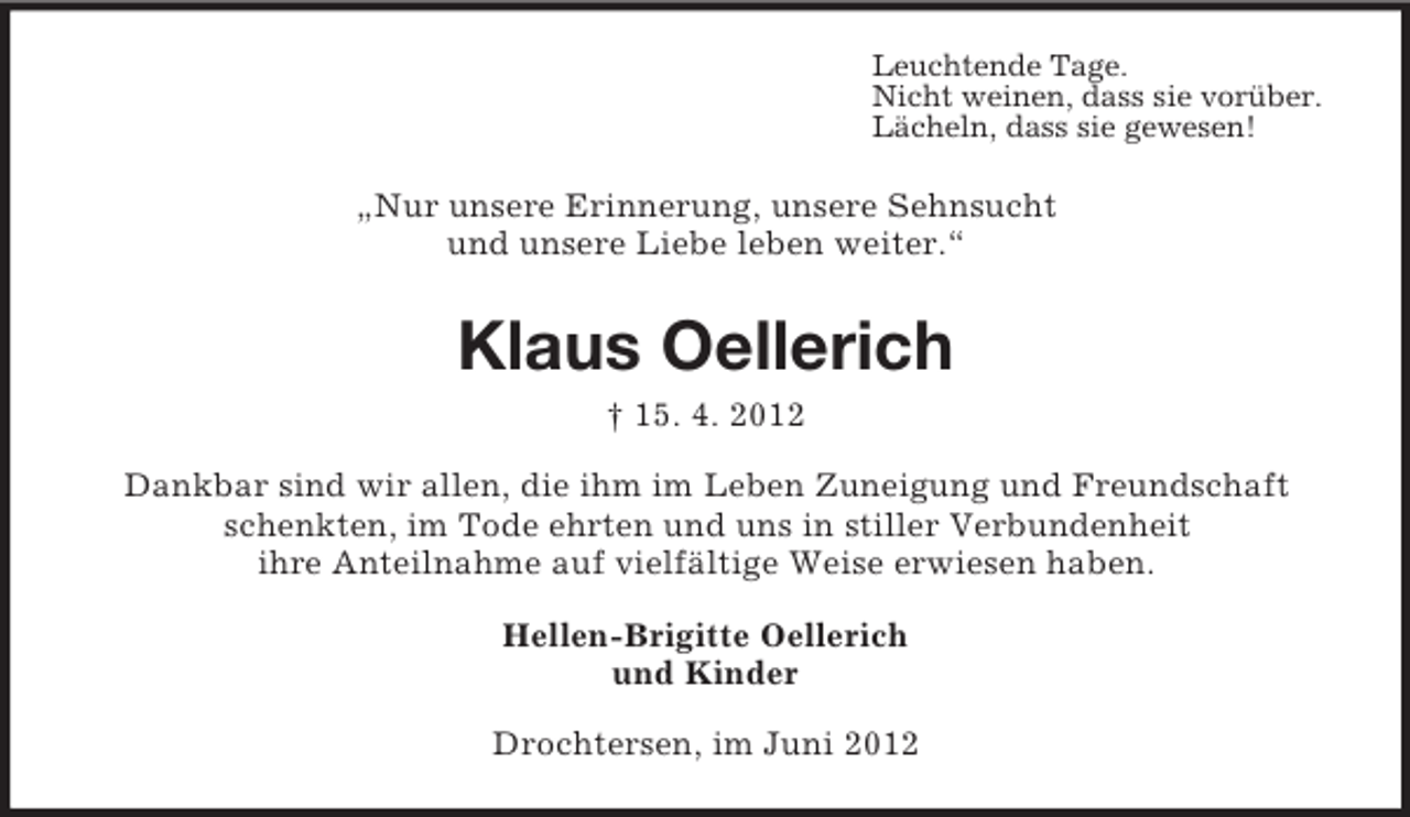<p>Leuchtende Tage.<br />Nicht weinen, dass sie vorüber.<br />Lächeln, dass sie gewesen!</p><p>„Nur unsere Erinnerung, unsere Sehnsucht<br />und unsere Liebe leben weiter.“</p><p>Klaus Oellerich<br />† 15. 4. 2012<br />Dankbar sind wir allen, die ihm im Leben Zuneigung und Freundschaft<br />schenkten, im Tode ehrten und uns in stiller Verbundenheit<br />ihre Anteilnahme auf vielfältige Weise erwiesen haben.<br />Hellen-Brigitte Oellerich<br />und Kinder<br />Drochtersen, im Juni 2012</p>