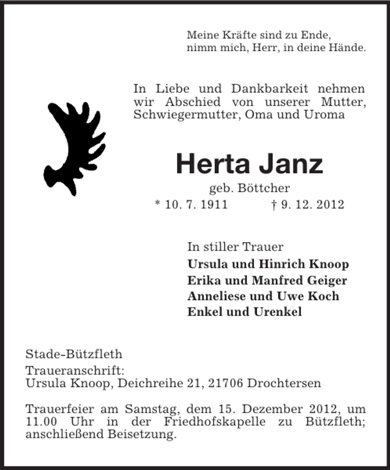 <p>Meine Kräfte sind zu Ende,<br />nimm mich, Herr, in deine Hände.</p><p>In Liebe und Dankbarkeit nehmen<br />wir Abschied von unserer Mutter,<br />Schwiegermutter, Oma und Uroma</p><p>Herta Janz<br />geb. Böttcher<br />* 10. 7. 1911<br />† 9. 12. 2012<br />In stiller Trauer<br />Ursula und Hinrich Knoop<br />Erika und Manfred Geiger<br />Anneliese und Uwe Koch<br />Enkel und Urenkel<br />Stade-Bützfleth<br />Traueranschrift:<br />Ursula Knoop, Deichreihe 21, 21706 Drochtersen<br />Trauerfeier am Samstag, dem 15. Dezember 2012, um<br />11.00 Uhr in der Friedhofskapelle zu Bützfleth;<br />anschließend Beisetzung.</p>