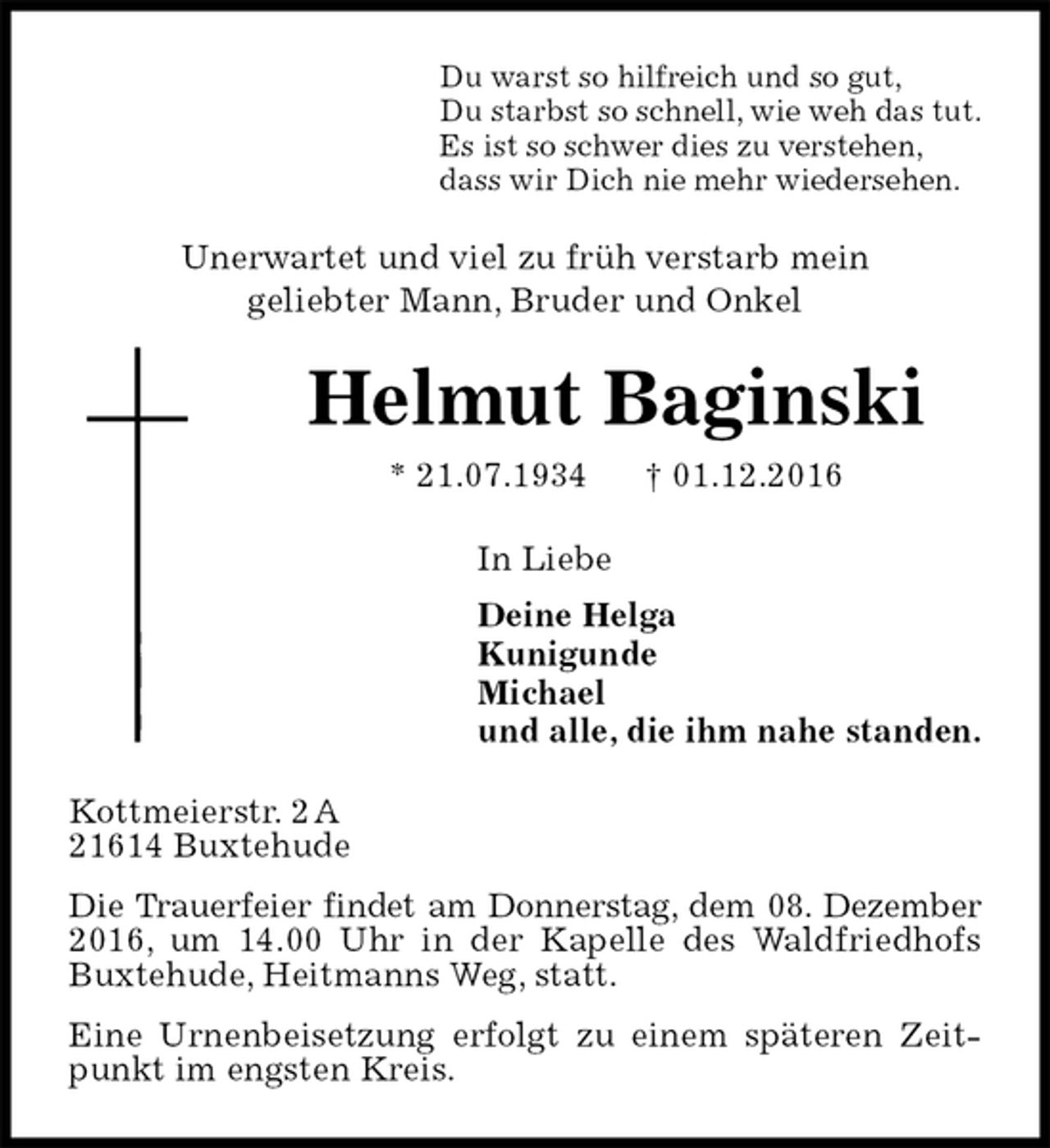 <p>Du warst so hilfreich und so gut,<br />Du starbst so schnell, wie weh das tut.<br />Es ist so schwer dies zu verstehen,<br />dass wir Dich nie mehr wiedersehen.<br />Unerwartet und viel zu früh verstarb mein<br />geliebter Mann, Bruder und Onkel<br />Helmut Baginski<br />* 21.07.1934 † 01.12.2016<br />In Liebe<br />Deine Helga<br />Kunigunde<br />Michael<br />und alle, die ihm nahe standen.<br />Kottmeierstr. 2 A<br />21614 Buxtehude<br />Die Trauerfeier findet am Donnerstag, dem 08. Dezember<br />2016, um 14.00 Uhr in der Kapelle des Waldfriedhofs Buxtehude, Heitmanns Weg, statt.<br />Eine Urnenbeisetzung erfolgt zu einem späteren Zeitpunkt im engsten Kreis.</p>