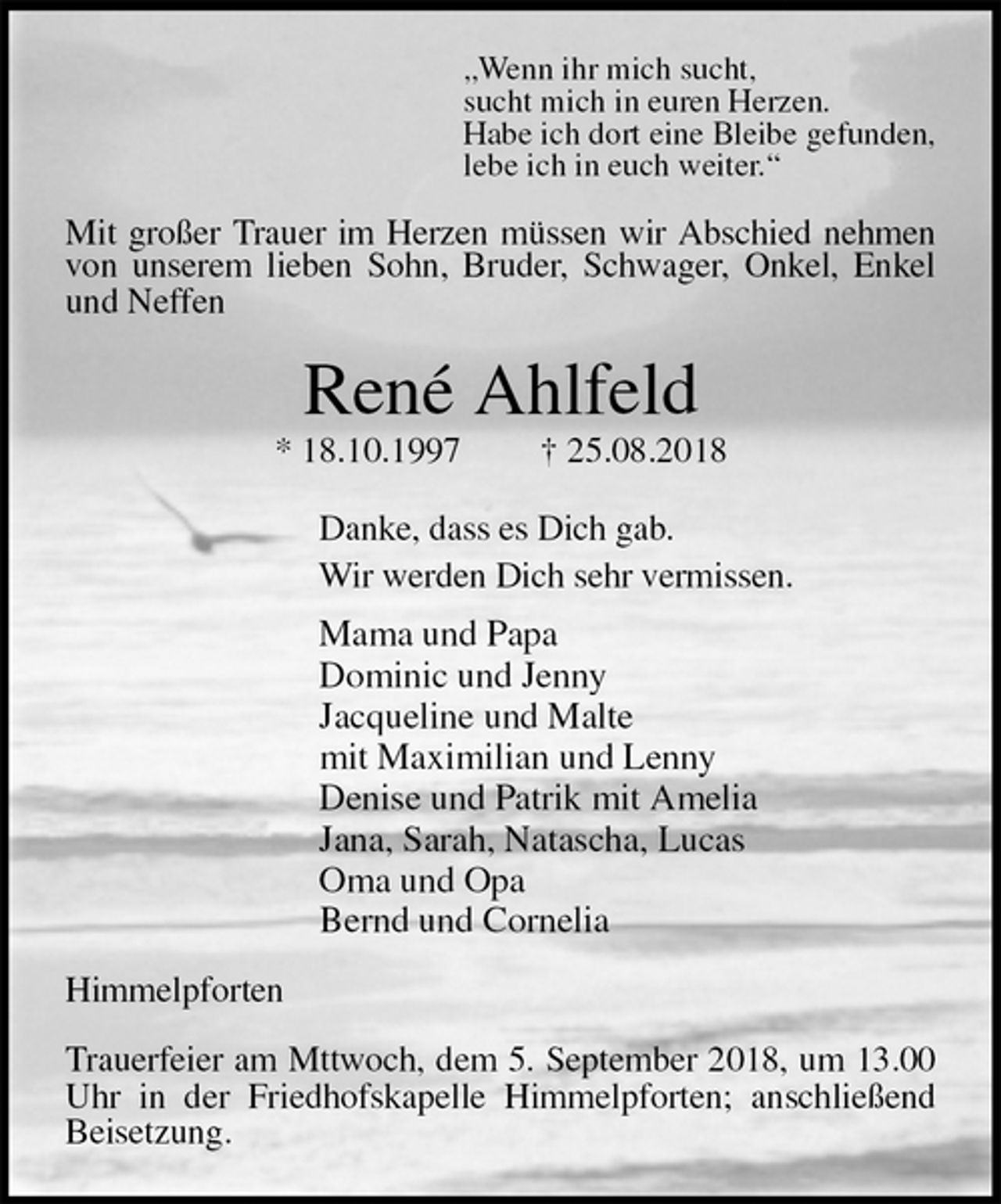 <p>„Wenn ihr mich sucht,<br />sucht mich in euren Herzen.<br />Habe ich dort eine Bleibe gefunden,<br />lebe ich in euch weiter.“<br />Mit großer Trauer im Herzen müssen wir Abschied nehmen von unserem lieben Sohn, Bruder, Schwager, Onkel, Enkel und Neffen<br />René Ahlfeld<br />* 18.10.1997 † 25.08.2018<br />Danke, dass es Dich gab.<br />Wir werden Dich sehr vermissen.<br />Mama und Papa<br />Dominic und Jenny<br />Jacqueline und Malte<br />mit Maximilian und Lenny<br />Denise und Patrik mit Amelia<br />Jana, Sarah, Natascha, Lucas<br />Oma und Opa<br />Bernd und Cornelia<br />Himmelpforten</p>
<p>Trauerfeier am Mttwoch, dem 5. September 2018, um 13.00 Uhr in der Friedhofskapelle Himmelpforten; anschließend Beisetzung.</p>