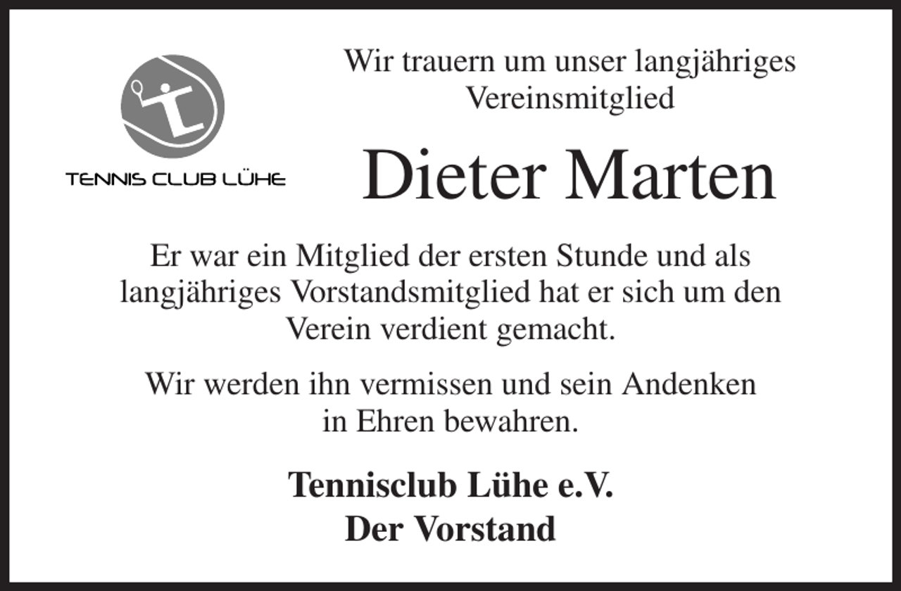 <p>Wir trauern um unser langjähriges<br />Vereinsmitglied<br />Dieter Marten<br />Er war ein Mitglied der ersten Stunde und als<br />langjähriges Vorstandsmitglied hat er sich um den<br />Verein verdient gemacht.<br />Wir werden ihn vermissen und sein Andenken<br />in Ehren bewahren.<br />Tennisclub Lühe e.V.<br />Der Vorstand</p>