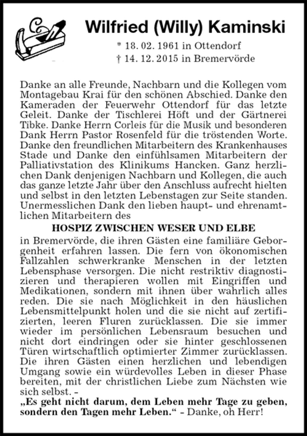 <p>Wilfried (Willy) Kaminski<br />* 18. 02. 1961 in Ottendorf<br />† 14. 12. 2015 in Bremervörde<br />Danke an alle Freunde, Nachbarn und die Kollegen vom Montagebau Krai für den schönen Abschied. Danke den Kameraden der Feuerwehr Ottendorf für das letzte<br />Geleit. Danke der Tischlerei Höft und der Gärtnerei Tibke. Danke Herrn Corleis für die Musik und besonderen Dank Herrn Pastor Rosenfeld für die tröstenden Worte. Danke den freundlichen Mitarbeitern des Krankenhauses Stade und Danke den einfühlsamen Mitarbeitern der Palliativstation des Klinikums Hancken. Ganz herzlichen Dank denjenigen Nachbarn und Kollegen, die auch das ganze letzte Jahr über den Anschluss aufrecht hielten und selbst in den letzten Lebenstagen zur Seite standen. Unermesslichen Dank den lieben haupt- und ehrenamtlichen Mitarbeitern des<br />HOSPIZ ZWISCHEN WESER UND ELBE<br />in Bremervörde, die ihren Gästen eine familiäre Geborgenheit erfahren lassen. Die fern von ökonomischen Fallzahlen schwerkranke Menschen in der letzten<br />Lebensphase versorgen. Die nicht restriktiv diagnostizieren und therapieren wollen mit Eingriffen und<br />Medikationen, sondern mit ihnen über wahrlich alles reden. Die sie nach Möglichkeit in den häuslichen<br />Lebensmittelpunkt holen und die sie nicht auf zertifizierten, leeren Fluren zurücklassen. Die sie immer<br />wieder im persönlichen Lebensraum besuchen und nicht dort eindringen oder sie hinter geschlossenen<br />Türen wirtschaftlich optimierter Zimmer zurücklassen. Die ihren Gästen einen herzlichen und lebendigen<br />Umgang sowie ein würdevolles Leben in dieser Phase bereiten, mit der christlichen Liebe zum Nächsten wie sich selbst. -<br />„Es geht nicht darum, dem Leben mehr Tage zu geben, sondern den Tagen mehr Leben.“ - Danke, oh Herr!</p>