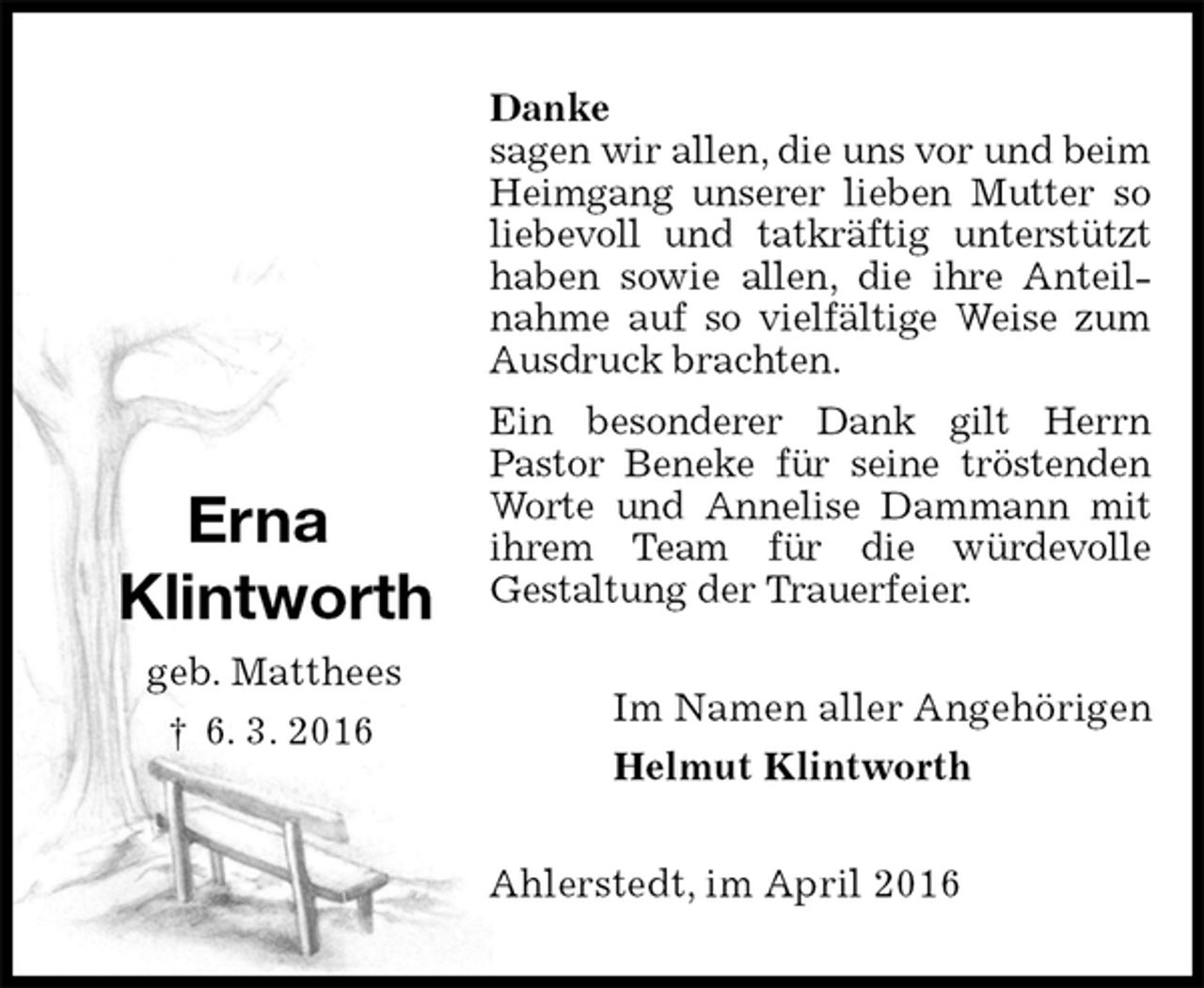 <p>Danke<br />sagen wir allen, die uns vor und beim Heimgang unserer lieben Mutter so liebevoll und tatkräftig unterstützt haben sowie allen, die ihre Anteil-<br />nahme auf so vielfältige Weise zum Ausdruck brachten.<br />Ein besonderer Dank gilt Herrn<br />Pastor Beneke für seine tröstenden Worte und Annelise Dammann mit ihrem Team für die würdevolle<br />Gestaltung der Trauerfeier.<br />Im Namen aller Angehörigen<br />Helmut Klintworth<br />Ahlerstedt, im April 2016</p>
<p>Erna</p>
<p>Klintworth<br />geb. Matthees<br />† 6. 3. 2016</p>