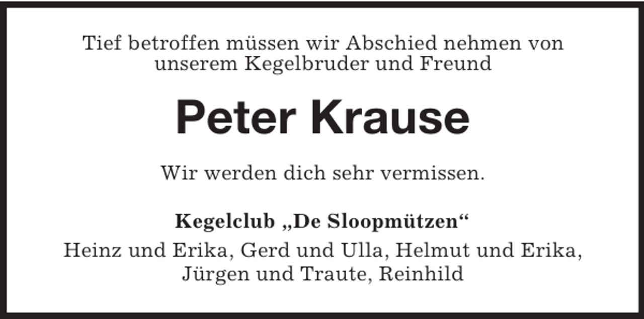 <p>Tief betroffen müssen wir Abschied nehmen von<br />unserem Kegelbruder und Freund<br />Peter Krause<br />Wir werden dich sehr vermissen.<br />Kegelclub „De Sloopmützen“<br />Heinz und Erika, Gerd und Ulla, Helmut und Erika,<br />Jürgen und Traute, Reinhild</p>