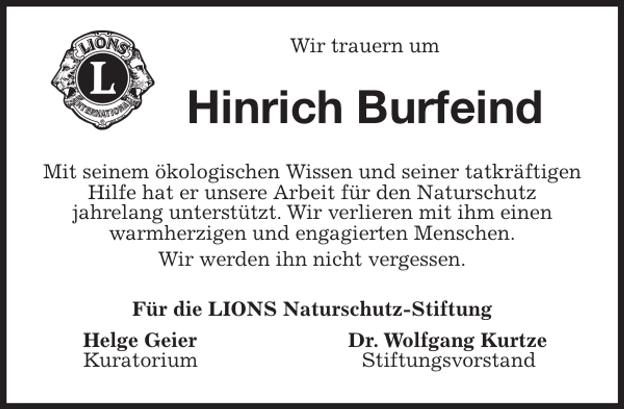 <p>Wir trauern um<br />Hinrich Burfeind<br />Mit seinem ökologischen Wissen und seiner tatkräftigen Hilfe hat er unsere Arbeit für den Naturschutz<br />jahrelang unterstützt. Wir verlieren mit ihm einen warmherzigen und engagierten Menschen.<br />Wir werden ihn nicht vergessen.<br />Für die LIONS Naturschutz-Stiftung<br />Helge Geier Dr. Wolfgang Kurtze<br />Kuratorium Stiftungsvorstand</p>