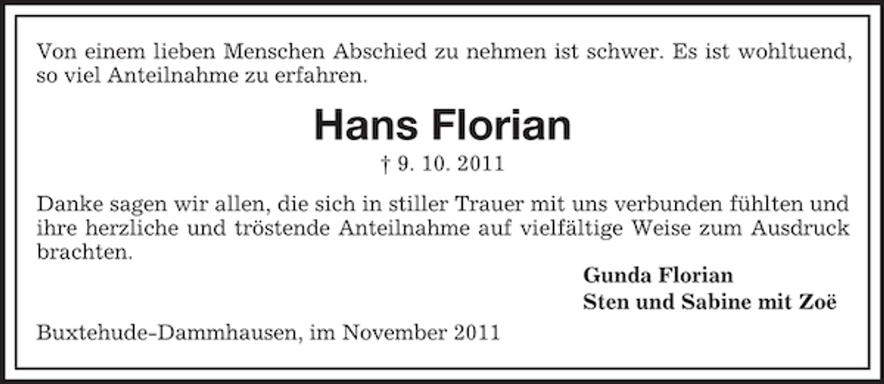 <p>Von einem lieben Menschen Abschied zu nehmen ist schwer. Es ist wohltuend,<br />so viel Anteilnahme zu erfahren.</p><p>Hans Florian<br />† 9. 10. 2011<br />Danke sagen wir allen, die sich in stiller Trauer mit uns verbunden fühlten und<br />ihre herzliche und tröstende Anteilnahme auf vielfältige Weise zum Ausdruck<br />brachten.<br />Gunda Florian<br />Sten und Sabine mit Zoë<br />Buxtehude-Dammhausen, im November 2011</p>
