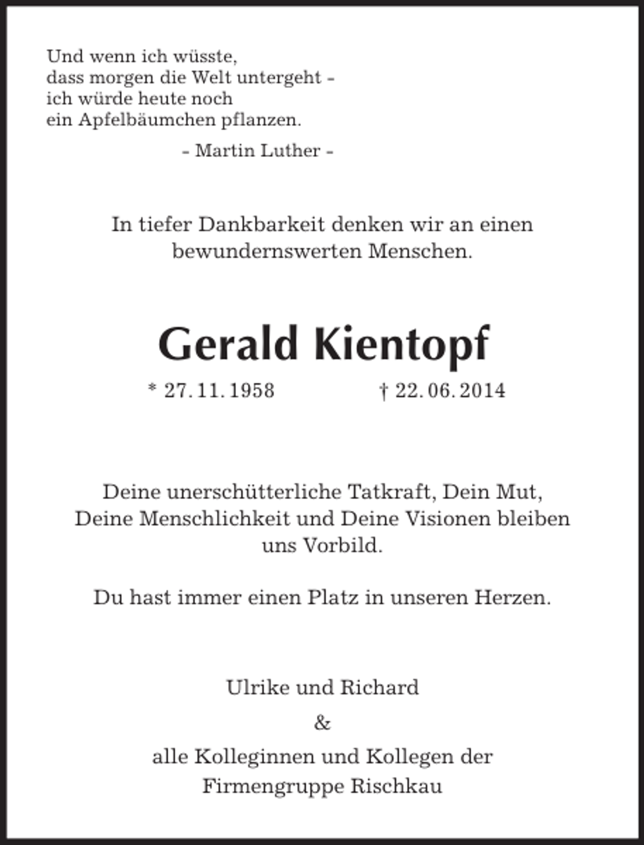 <p>Und wenn ich wüsste,<br />dass morgen die Welt untergeht -<br />ich würde heute noch<br />ein Apfelbäumchen pflanzen.<br />- Martin Luther -<br />In tiefer Dankbarkeit denken wir an einen<br />bewundernswerten Menschen.<br />Gerald Kientopf<br />* 27. 11. 1958 † 22. 06. 2014</p><p>Deine unerschütterliche Tatkraft, Dein Mut,<br />Deine Menschlichkeit und Deine Visionen bleiben<br />uns Vorbild.</p><p>Du hast immer einen Platz in unseren Herzen.</p><p>Ulrike und Richard</p>