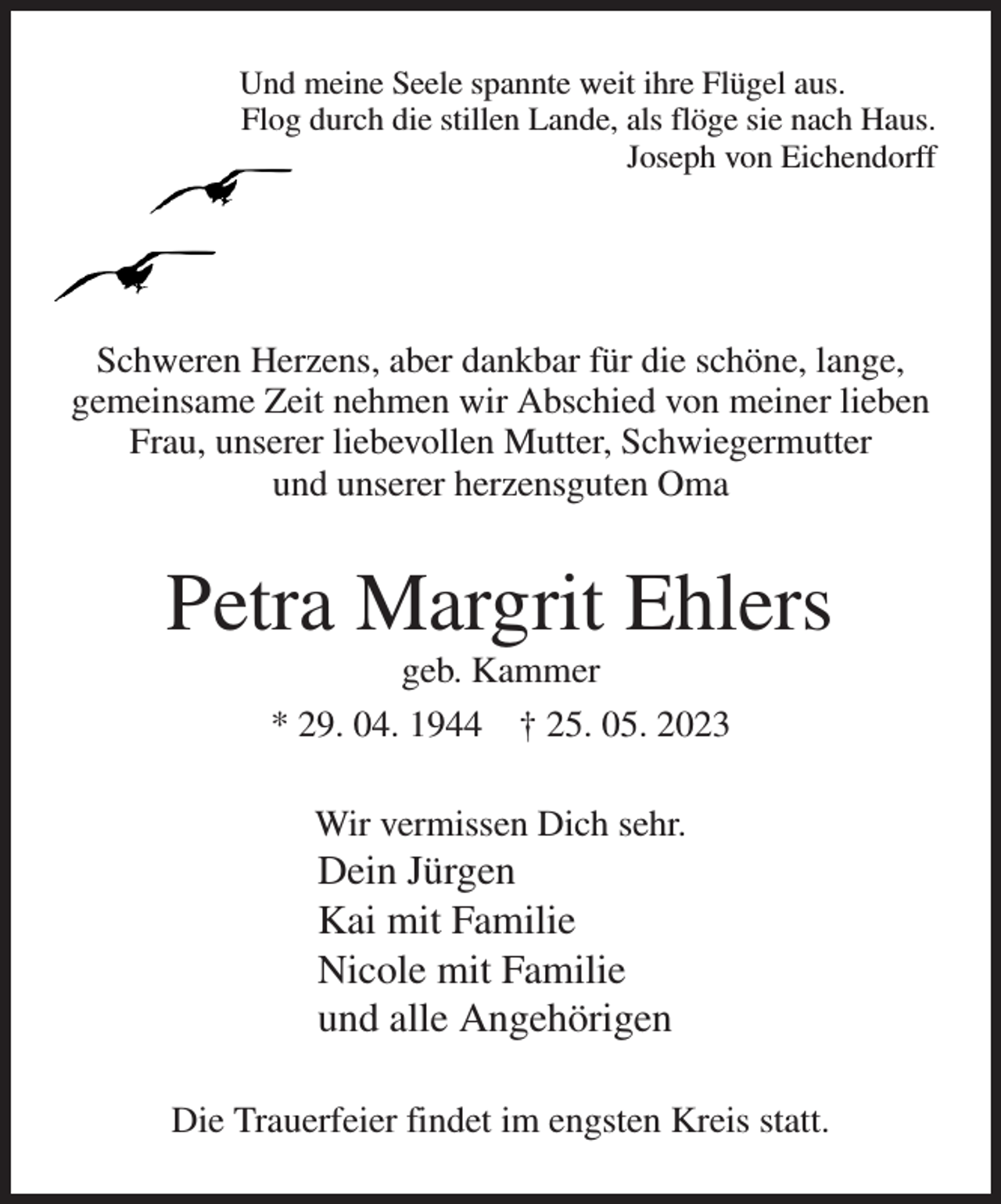 <p>Und meine Seele spannte weit ihre Flügel aus.<br />Flog durch die stillen Lande, als flöge sie nach Haus.<br />Joseph von Eichendorff<br />Schweren Herzens, aber dankbar für die schöne, lange,<br />gemeinsame Zeit nehmen wir Abschied von meiner lieben Frau, unserer liebevollen Mutter, Schwiegermutter<br />und unserer herzensguten Oma<br />Petra Margrit Ehlers<br />geb. Kammer<br />* 29. 04. 1944 † 25. 05. 2023<br />Wir vermissen Dich sehr.<br />Dein Jürgen<br />Kai mit Familie<br />Nicole mit Familie<br />und alle Angehörigen<br />Die Trauerfeier findet im engsten Kreis statt.</p>