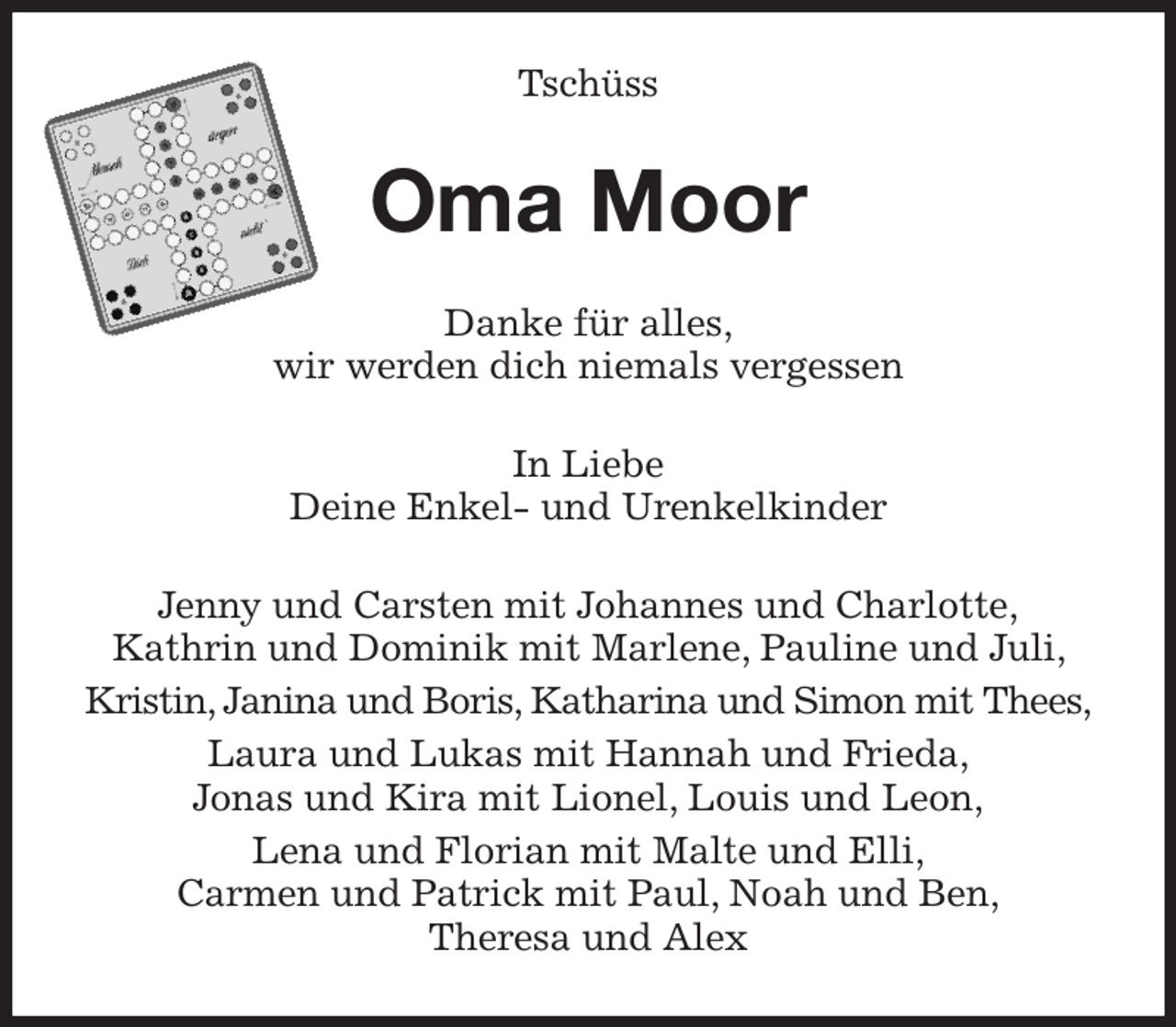 <p>Tschüss<br />Oma Moor<br />Danke für alles,<br />wir werden dich niemals vergessen<br />In Liebe<br />Deine Enkel- und Urenkelkinder<br />Jenny und Carsten mit Johannes und Charlotte,<br />Kathrin und Dominik mit Marlene, Pauline und Juli, Kristin, Janina und Boris, Katharina und Simon mit Thees,<br />Laura und Lukas mit Hannah und Frieda,<br />Jonas und Kira mit Lionel, Louis und Leon,<br />Lena und Florian mit Malte und Elli,<br />Carmen und Patrick mit Paul, Noah und Ben,<br />Theresa und Alex</p>