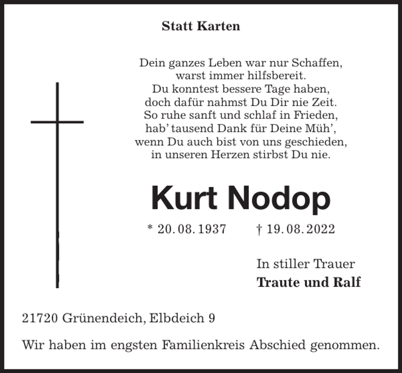 <p>Statt Karten<br />Dein ganzes Leben war nur Schaffen,<br />warst immer hilfsbereit.<br />Du konntest bessere Tage haben,<br />doch dafür nahmst Du Dir nie Zeit.<br />So ruhe sanft und schlaf in Frieden,<br />hab' tausend Dank für Deine Müh',<br />wenn Du auch bist von uns geschieden,<br />in unseren Herzen stirbst Du nie.<br />Kurt Nodop<br />* 20. 08. 1937 † 19. 08. 2022<br />In stiller Trauer<br />Traute und Ralf<br />21720 Grünendeich, Elbdeich 9</p><p>Wir haben im engsten Familienkreis Abschied genommen.</p>