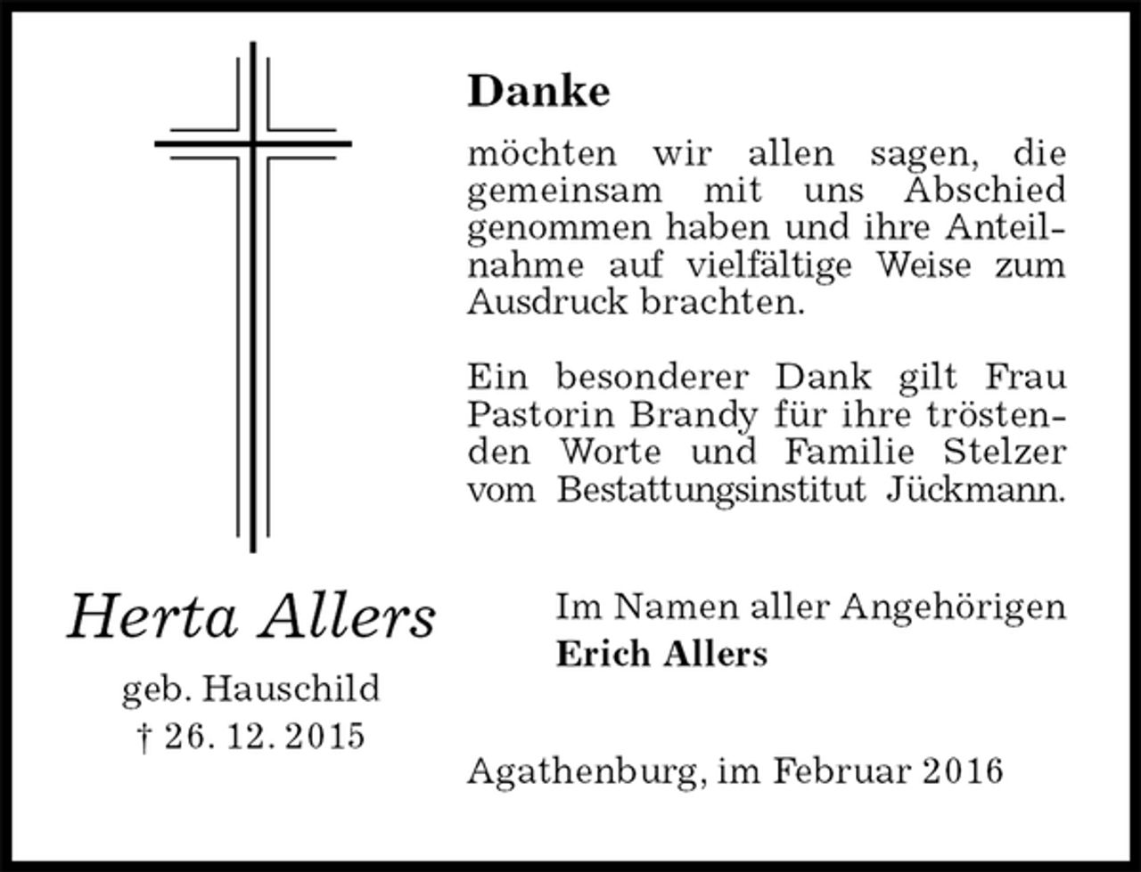 <p>Danke<br />möchten wir allen sagen, die<br />gemeinsam mit uns Abschied<br />genommen haben und ihre Anteilnahme auf vielfältige Weise zum Ausdruck brachten.</p>
<p>Ein besonderer Dank gilt Frau Pastorin Brandy für ihre tröstenden Worte und Familie Stelzer vom Bestattungsinstitut Jückmann.<br />Im Namen aller Angehörigen<br />Erich Allers<br />Agathenburg, im Februar 2016<br />Herta Allers<br />geb. Hauschild<br />† 26. 12. 2015</p>