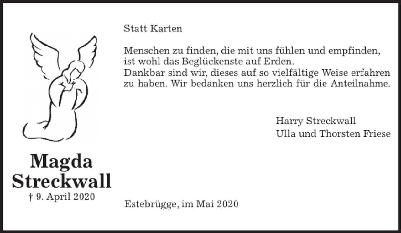 <p>Statt Karten</p>
<p>Menschen zu finden, die mit uns fühlen und empfinden, ist wohl das Beglückenste auf Erden.<br />Dankbar sind wir, dieses auf so vielfältige Weise erfahren<br />zu haben. Wir bedanken uns herzlich für die Anteilnahme.<br />Harry Streckwall<br />Ulla und Thorsten Friese</p>
<p>Estebrügge, im Mai 2020<br />Magda<br />Streckwall<br />† 9. April 2020</p>