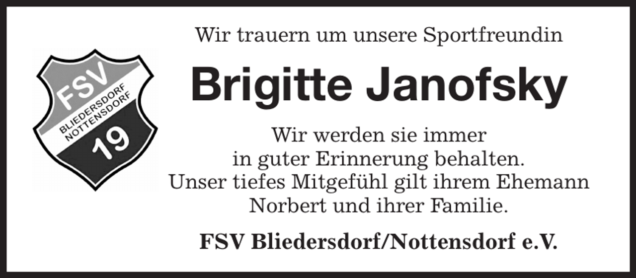 <p>Wir trauern um unsere Sportfreundin<br />Brigitte Janofsky<br />Wir werden sie immer<br />in guter Erinnerung behalten.<br />Unser tiefes Mitgefühl gilt ihrem Ehemann Norbert und ihrer Familie.<br />FSV Bliedersdorf/Nottensdorf e.V.</p>