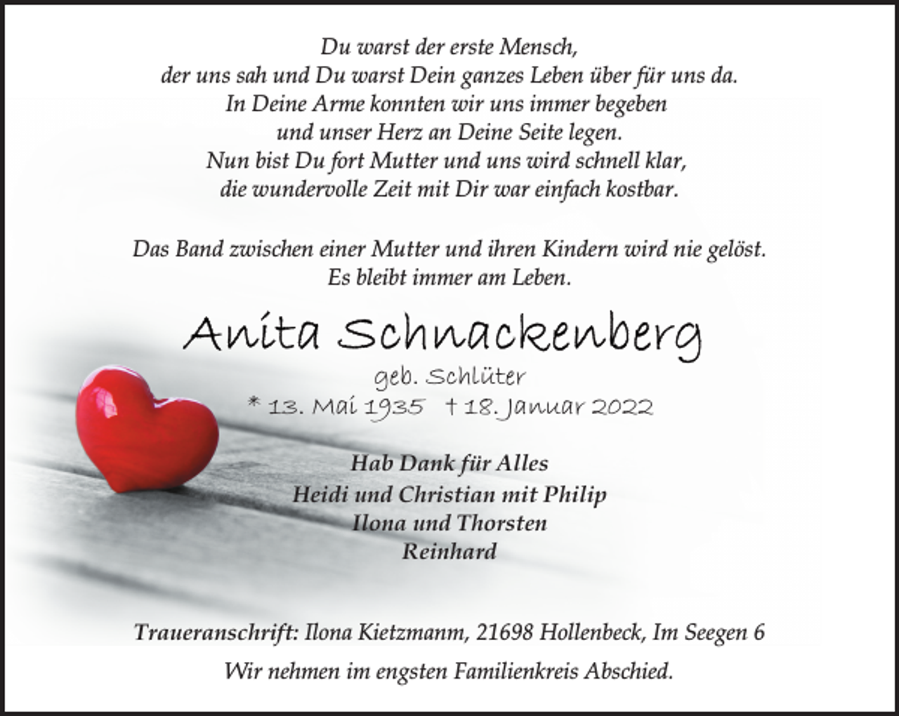 <p>Du warst der erste Mensch,<br />der uns sah und Du warst Dein ganzes Leben über für uns da.<br />In Deine Arme konnten wir uns immer begeben<br />und unser Herz an Deine Seite legen.<br />Nun bist Du fort Mutter und uns wird schnell klar,<br />die wundervolle Zeit mit Dir war einfach kostbar.<br />Das Band zwischen einer Mutter und ihren Kindern wird nie gelöst.<br />Es bleibt immer am Leben.<br />Anita Schnackenberg<br />geb. Schlüter<br />* 13. Mai 1935 † 18. Januar 2022<br />Hab Dank für Alles<br />Heidi und Christian mit Philip<br />Ilona und Thorsten<br />Reinhard<br />Traueranschrift: Ilona Kietzmanm, 21698 Hollenbeck, Im Seegen 6<br />Wir nehmen im engsten Familienkreis Abschied.</p>