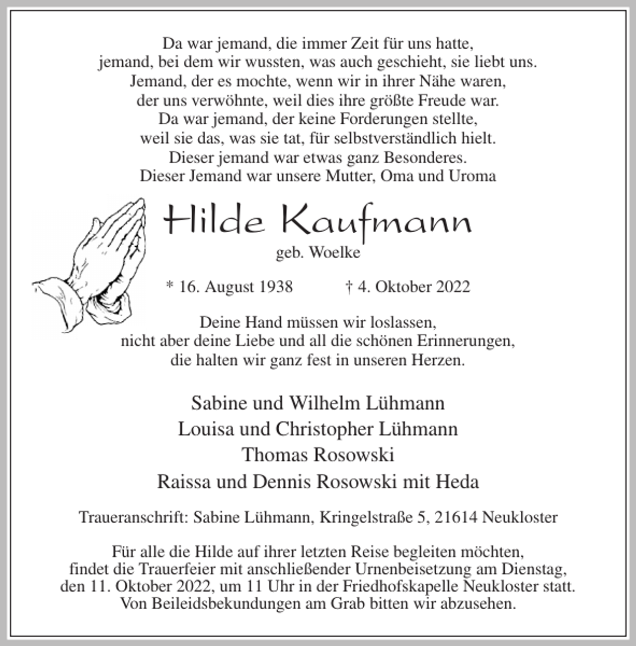 <p>Da war jemand, die immer Zeit für uns hatte,<br />jemand, bei dem wir wussten, was auch geschieht, sie liebt uns.<br />Jemand, der es mochte, wenn wir in ihrer Nähe waren,<br />der uns verwöhnte, weil dies ihre größte Freude war.<br />Da war jemand, der keine Forderungen stellte,<br />weil sie das, was sie tat, für selbstverständlich hielt.<br />Dieser jemand war etwas ganz Besonderes.<br />Dieser Jemand war unsere Mutter, Oma und Uroma<br />Hilde Kaufmann<br />geb. Woelke</p><p>* 16. August 1938 † 4. Oktober 2022<br />Deine Hand müssen wir loslassen,<br />nicht aber deine Liebe und all die schönen Erinnerungen,<br />die halten wir ganz fest in unseren Herzen.</p><p>Sabine und Wilhelm Lühmann<br />Louisa und Christopher Lühmann<br />Thomas Rosowski<br />Raissa und Dennis Rosowski mit Heda<br />Traueranschrift: Sabine Lühmann, Kringelstraße 5, 21614 Neukloster</p><p>Für alle die Hilde auf ihrer letzten Reise begleiten möchten,<br />findet die Trauerfeier mit anschließender Urnenbeisetzung am Dienstag,<br />den 11. Oktober 2022, um 11 Uhr in der Friedhofskapelle Neukloster statt.<br />Von Beileidsbekundungen am Grab bitten wir abzusehen.</p>