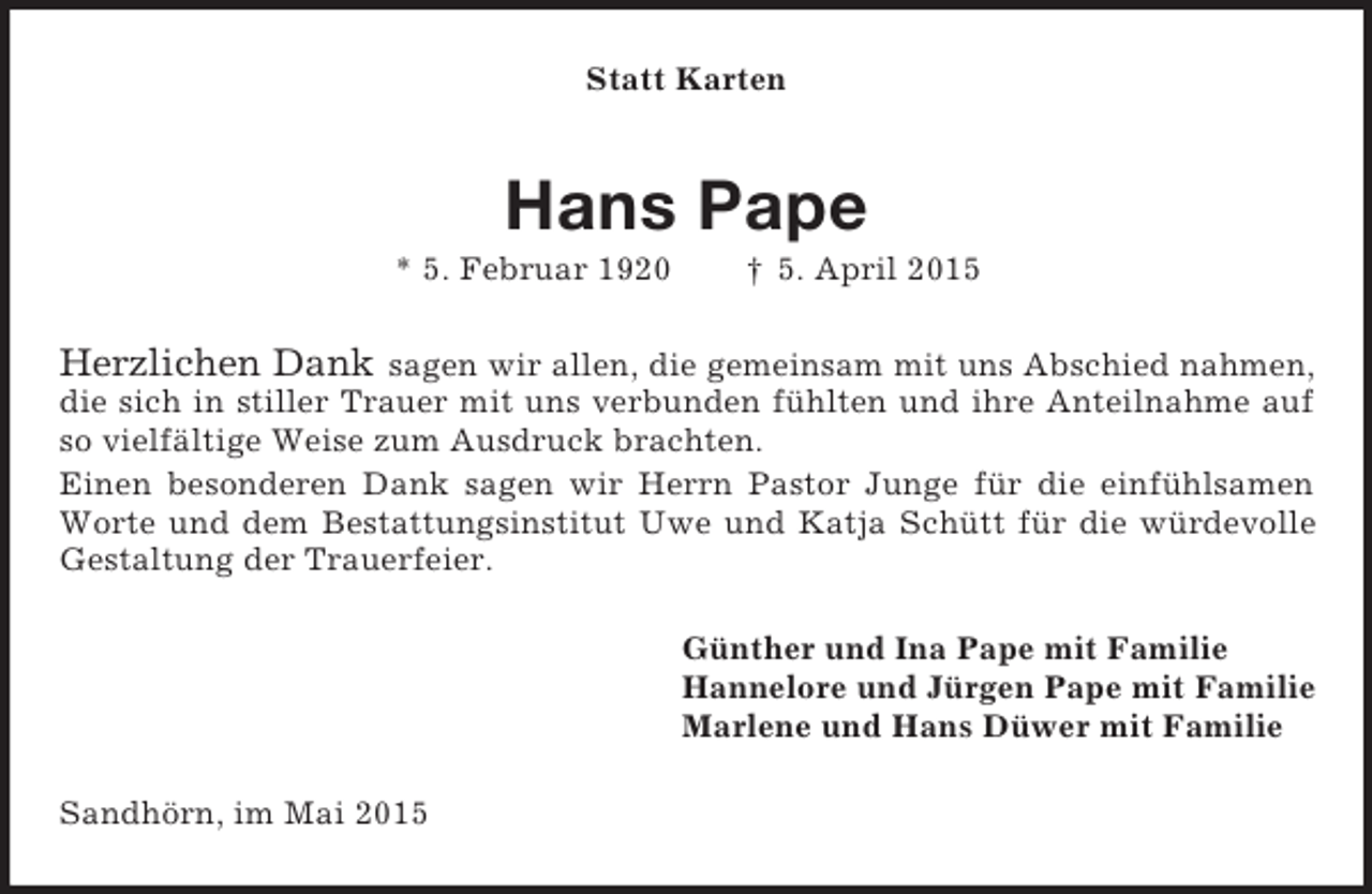 <p>Statt Karten<br />Hans Pape<br />* 5. Februar 1920 † 5. April 2015<br />Herzlichen Dank sagen wir allen, die gemeinsam mit uns Abschied nahmen, die sich in stiller Trauer mit uns verbunden fühlten und ihre Anteilnahme auf so vielfältige Weise zum Ausdruck brachten.<br />Einen besonderen Dank sagen wir Herrn Pastor Junge für die einfühlsamen Worte und dem Bestattungsinstitut Uwe und Katja Schütt für die würdevolle Gestaltung der Trauerfeier.<br />Günther und Ina Pape mit Familie<br />Hannelore und Jürgen Pape mit Familie<br />Marlene und Hans Düwer mit Familie<br />Sandhörn, im Mai 2015</p>