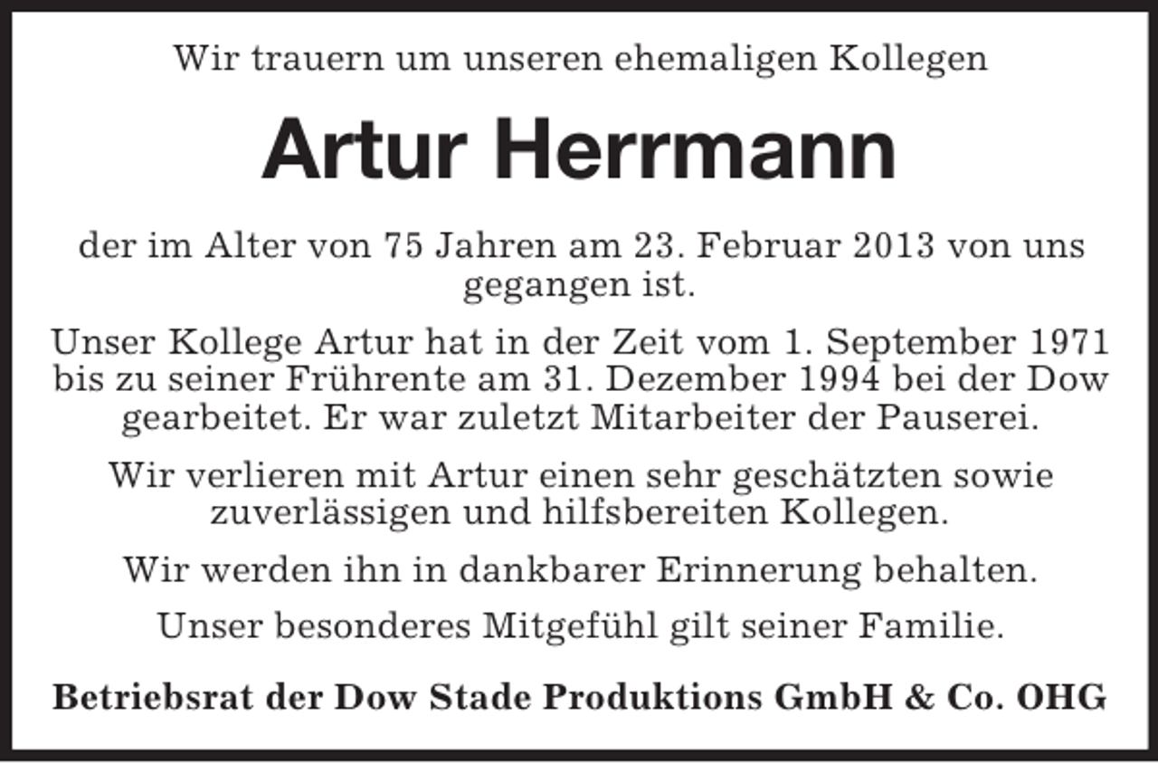 <p>Wir trauern um unseren ehemaligen Kollegen</p><p>Artur Herrmann<br />der im Alter von 75 Jahren am 23. Februar 2013 von uns<br />gegangen ist.<br />Unser Kollege Artur hat in der Zeit vom 1. September 1971<br />bis zu seiner Frührente am 31. Dezember 1994 bei der Dow<br />gearbeitet. Er war zuletzt Mitarbeiter der Pauserei.<br />Wir verlieren mit Artur einen sehr geschätzten sowie<br />zuverlässigen und hilfsbereiten Kollegen.<br />Wir werden ihn in dankbarer Erinnerung behalten.<br />Unser besonderes Mitgefühl gilt seiner Familie.<br />Betriebsrat der Dow Stade Produktions GmbH &amp; Co. OHG</p>