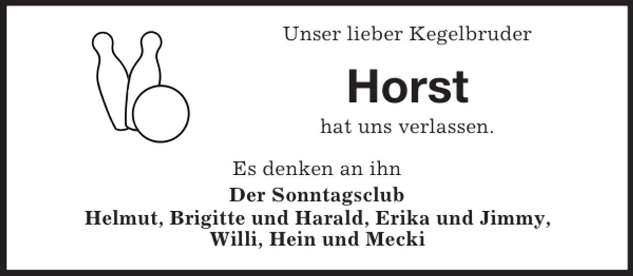 <p>Unser lieber Kegelbruder</p><p>Horst<br />hat uns verlassen.<br />Es denken an ihn<br />Der Sonntagsclub<br />Helmut, Brigitte und Harald, Erika und Jimmy,<br />Willi, Hein und Mecki</p>