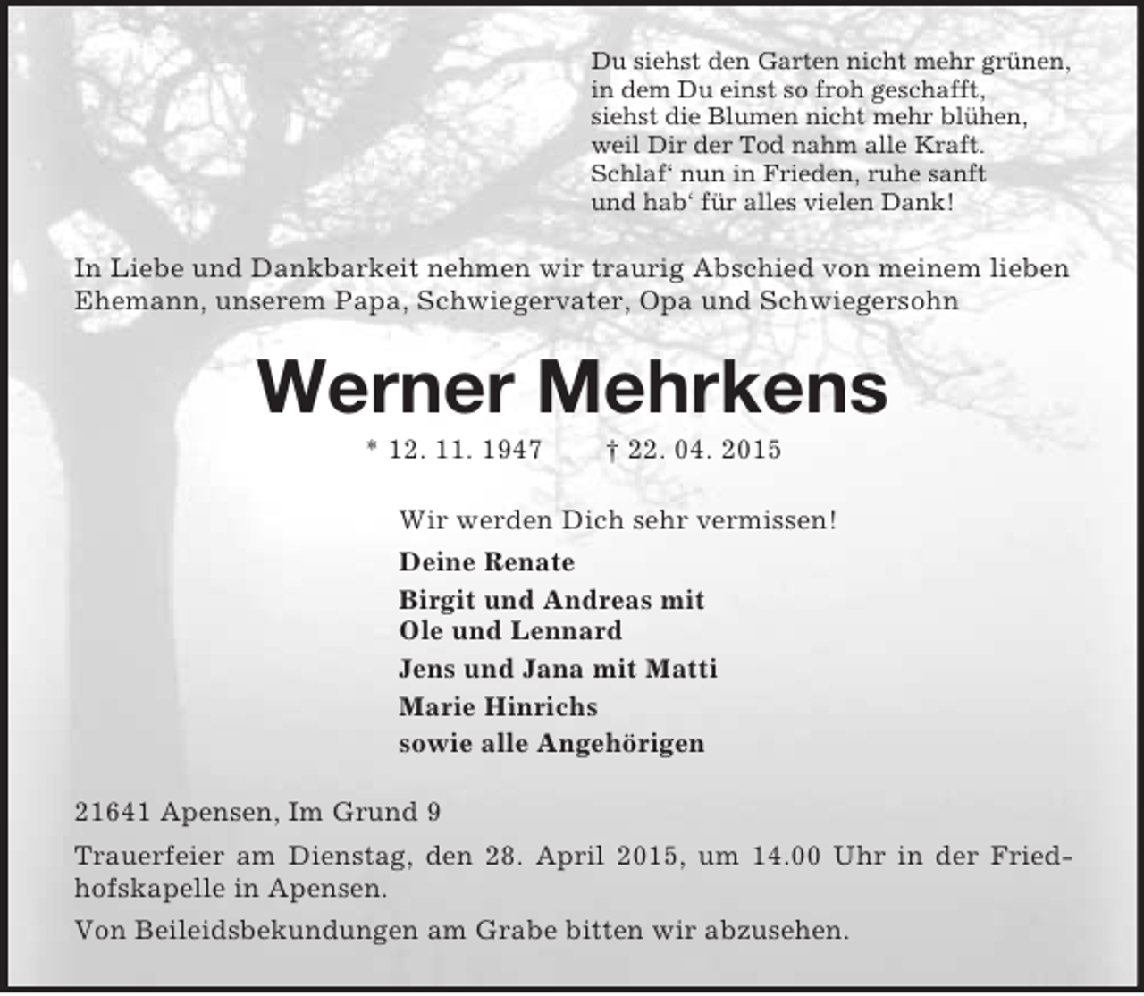 <p>Du siehst den Garten nicht mehr grünen,<br />in dem Du einst so froh geschafft,<br />siehst die Blumen nicht mehr blühen,<br />weil Dir der Tod nahm alle Kraft.<br />Schlaf‘ nun in Frieden, ruhe sanft<br />und hab‘ für alles vielen Dank!<br />In Liebe und Dankbarkeit nehmen wir traurig Abschied von meinem lieben Ehemann, unserem Papa, Schwiegervater, Opa und Schwiegersohn<br />Werner Mehrkens<br />* 12. 11. 1947 † 22. 04. 2015<br />Wir werden Dich sehr vermissen!<br />Deine Renate<br />Birgit und Andreas mit<br />Ole und Lennard<br />Jens und Jana mit Matti<br />Marie Hinrichs<br />sowie alle Angehörigen<br />21641 Apensen, Im Grund 9<br />Trauerfeier am Dienstag, den 28. April 2015, um 14.00 Uhr in der Friedhofskapelle in Apensen.<br />Von Beileidsbekundungen am Grabe bitten wir abzusehen.</p>