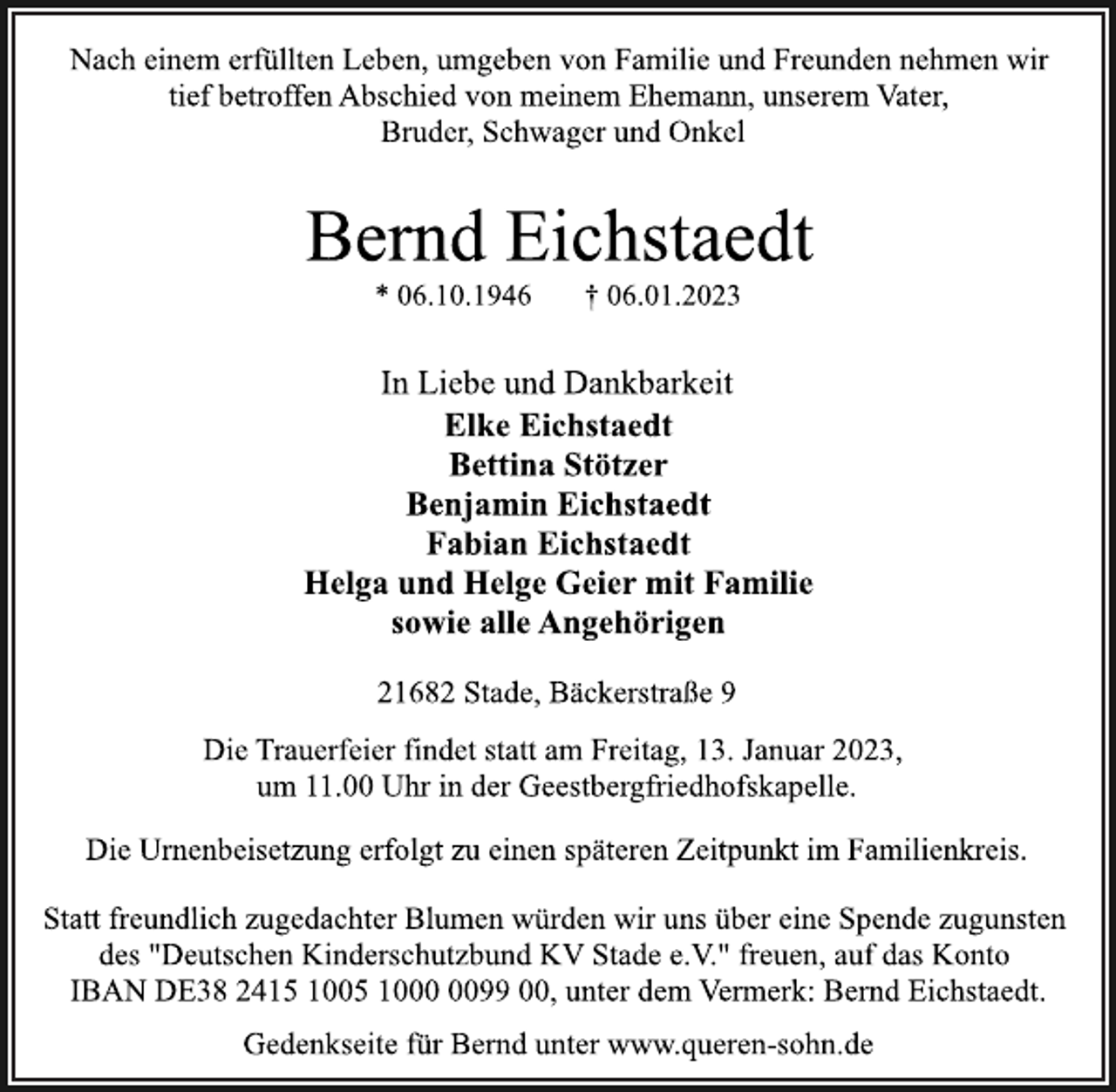 <p>Nach einem erfüllten Leben, umgeben von Familie und Freunden nehmen wir<br />tief betroffen Abschied von meinem Ehemann, unserem Vater,<br />Bruder, Schwager und Onkel<br />Bernd Eichstaedt<br />* 06.10.1946 † 06.01.2023<br />In Liebe und Dankbarkeit<br />Elke Eichstaedt<br />Bettina Stötzer<br />Benjamin Eichstaedt<br />Fabian Eichstaedt<br />Helga und Helge Geier mit Familie<br />sowie alle Angehörigen<br />21682 Stade, Bäckerstraße 9<br />Die Trauerfeier findet statt am Freitag, 13. Januar 2023,<br />um 11.00 Uhr in der Geestbergfriedhofskapelle.<br />Gedenkseite für Bernd unter www.queren-sohn.de<br />Die Urnenbeisetzung erfolgt zu einen späteren Zeitpunkt im Familienkreis.<br />Statt freundlich zugedachter Blumen würden wir uns über eine Spende zugunsten<br />des "Deutschen Kinderschutzbund KV Stade e.V." freuen, auf das Konto<br />IBAN DE38 2415 1005 1000 0099 00, unter dem Vermerk: Bernd Eichstaedt.</p>