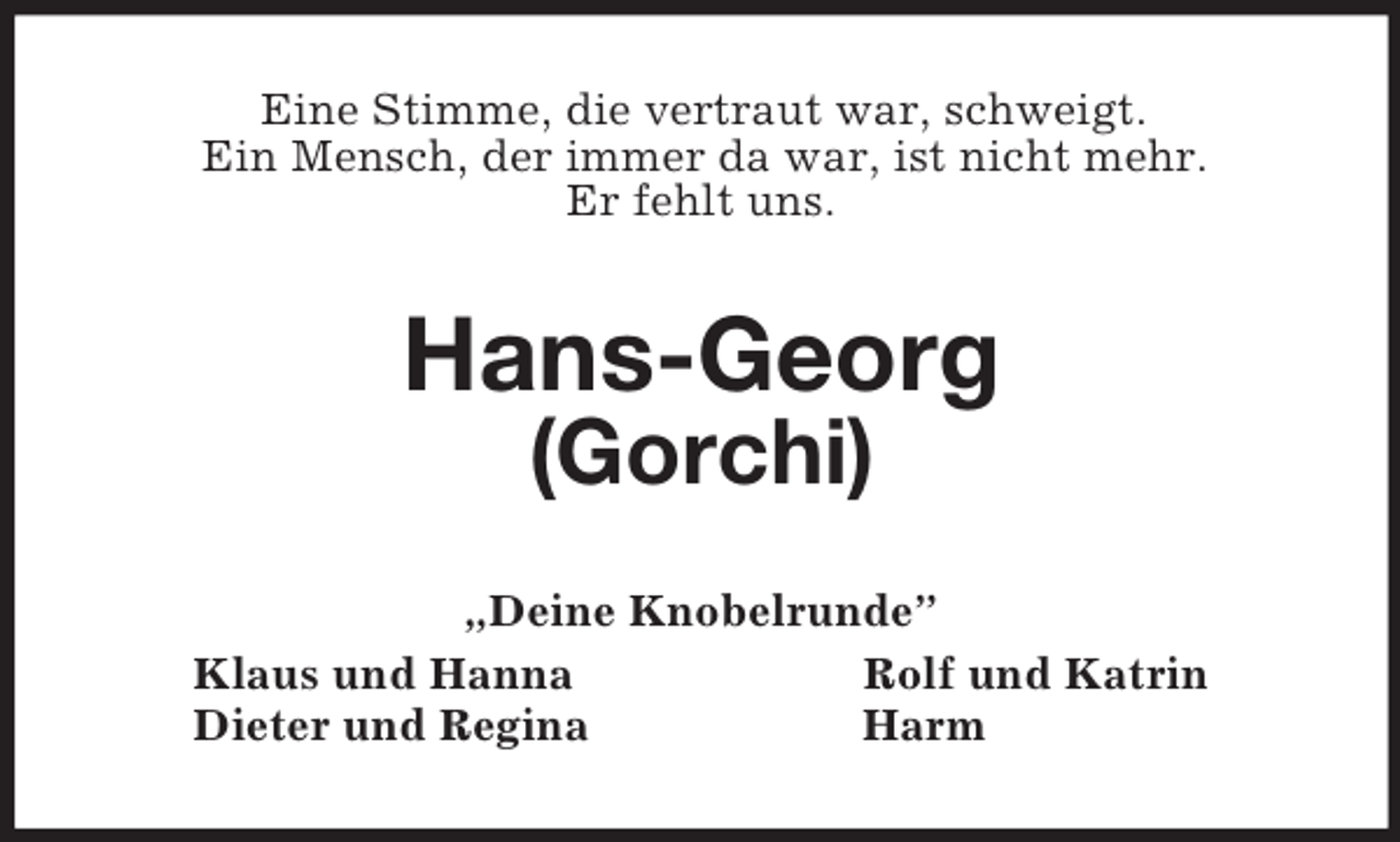 <p>Eine Stimme, die vertraut war, schweigt.<br />Ein Mensch, der immer da war, ist nicht mehr.<br />Er fehlt uns.<br />Hans-Georg<br />(Gorchi)<br />„Deine Knobelrunde”<br />Klaus und Hanna Rolf und Katrin<br />Dieter und Regina Harm</p>