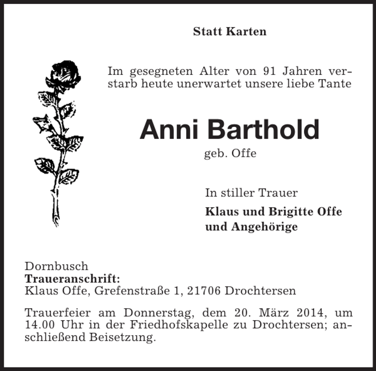 <p>Statt Karten<br />Im gesegneten Alter von 91 Jahren verstarb heute unerwartet unsere liebe Tante<br />Anni Barthold<br />geb. Offe<br />In stiller Trauer<br />Klaus und Brigitte Offe<br />und Angehörige<br />Dornbusch<br />Traueranschrift:<br />Klaus Offe, Grefenstraße 1, 21706 Drochtersen<br />Trauerfeier am Donnerstag, dem 20. März 2014, um 14.00 Uhr in der Friedhofskapelle zu Drochtersen; anschließend Beisetzung.</p>