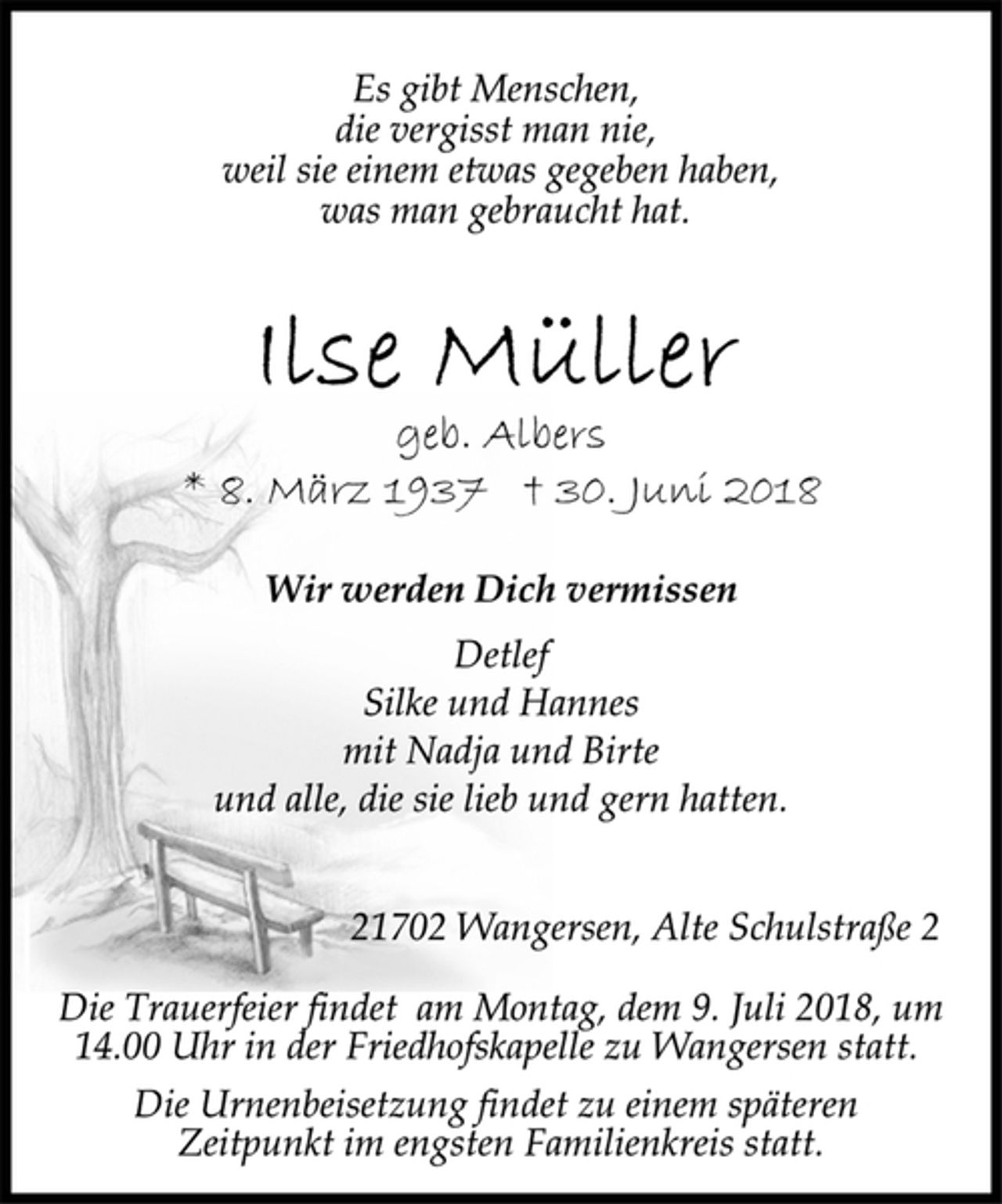 <p>Es gibt Menschen,<br />die vergisst man nie,<br />weil sie einem etwas gegeben haben,<br />was man gebraucht hat.<br />Ilse Müller<br />geb. Albers<br />* 8. März 1937 + 30. Juni 2018<br />geb. Albers<br />Wir werden Dich vermissen<br />Detlef<br />Silke und Hannes<br />mit Nadja und Birte<br />und alle, die sie lieb und gern hatten.<br />21702 Wangersen, Alte Schulstraße 2<br />Die Trauerfeier findet am Montag, dem 9. Juli 2018, um<br />14.00 Uhr in der Friedhofskapelle zu Wangersen statt.<br />Die Urnenbeisetzung findet zu einem späteren<br />Zeitpunkt im engsten Familienkreis statt.</p>