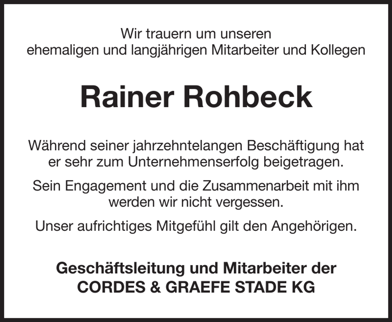 <p>Wir trauern um unseren<br />ehemaligen und langjährigen Mitarbeiter und Kollegen<br />Rainer Rohbeck<br />Während seiner jahrzehntelangen Beschäftigung hat er sehr zum Unternehmenserfolg beigetragen.<br />Sein Engagement und die Zusammenarbeit mit ihm werden wir nicht vergessen.<br />Unser aufrichtiges Mitgefühl gilt den Angehörigen.<br />Geschäftsleitung und Mitarbeiter der<br />CORDES &amp; GRAEFE STADE KG</p>