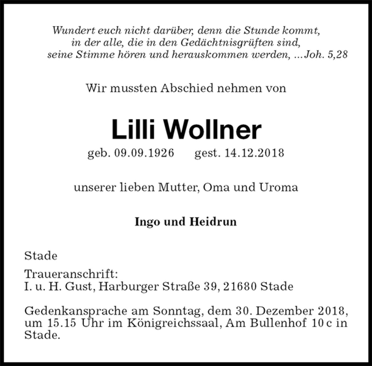 <p>Wundert euch nicht darüber, denn die Stunde kommt,<br />in der alle, die in den Gedächtnisgrüften sind,<br />seine Stimme hören und herauskommen werden, ... Joh. 5,28<br />Wir mussten Abschied nehmen von<br />Lilli Wollner<br />geb. 09.09.1926 gest. 14.12.2018<br />unserer lieben Mutter, Oma und Uroma<br />Ingo und Heidrun<br />Stade<br />Traueranschrift:<br />I. u. H. Gust, Harburger Straße 39, 21680 Stade</p><p>Gedenkansprache am Sonntag, dem 30. Dezember 2018, um 15.15 Uhr im Königreichssaal, Am Bullenhof 10 c in Stade.</p>
