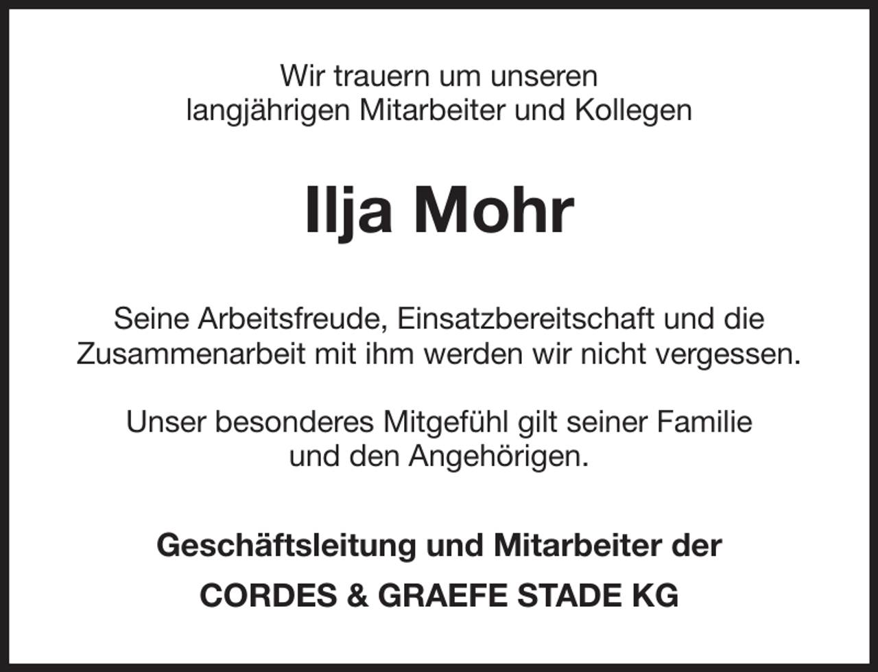 <p>Wir trauern um unseren<br />langjährigen Mitarbeiter und Kollegen<br />Ilja Mohr<br />Seine Arbeitsfreude, Einsatzbereitschaft und die<br />Zusammenarbeit mit ihm werden wir nicht vergessen.</p><p>Unser besonderes Mitgefühl gilt seiner Familie<br />und den Angehörigen.<br />Geschäftsleitung und Mitarbeiter der<br />CORDES &amp; GRAEFE STADE KG</p>