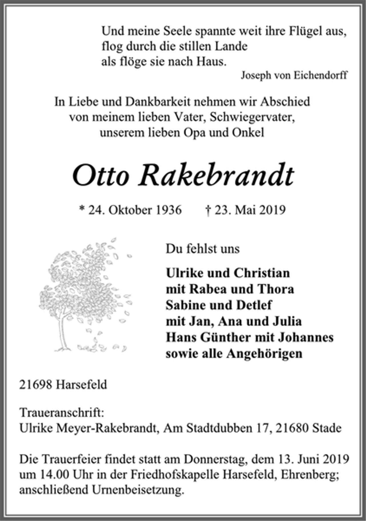 <p>Und meine Seele spannte weit ihre Flügel aus,<br />flog durch die stillen Lande<br />als flöge sie nach Haus.<br />Joseph von Eichendorff<br />In Liebe und Dankbarkeit nehmen wir Abschied<br />von meinem lieben Vater, Schwiegervater,<br />unserem lieben Opa und Onkel<br />Otto Rakebrandt<br />* 24. Oktober 1936 † 23. Mai 2019<br />Du fehlst uns<br />Ulrike und Christian<br />mit Rabea und Thora<br />Sabine und Detlef<br />mit Jan, Ana und Julia<br />Hans Günther mit Johannes<br />sowie alle Angehörigen<br />21698 Harsefeld<br />Traueranschrift:<br />Ulrike Meyer-Rakebrandt, Am Stadtdubben 17, 21680 Stade<br />Die Trauerfeier findet statt am Donnerstag, dem 13. Juni 2019<br />um 14.00 Uhr in der Friedhofskapelle Harsefeld, Ehrenberg;<br />anschließend Urnenbeisetzung.</p>