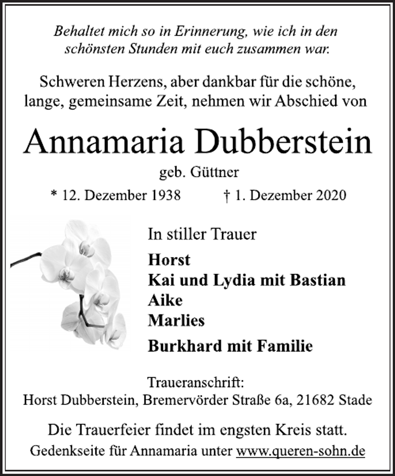<p>Behaltet mich so in Erinnerung, wie ich in den<br />schönsten Stunden mit euch zusammen war.<br />Schweren Herzens, aber dankbar für die schöne,<br />lange, gemeinsame Zeit, nehmen wir Abschied von<br />Annamaria Dubberstein<br />geb. Güttner<br />* 12. Dezember 1938 † 1. Dezember 2020<br />In stiller Trauer<br />Horst<br />Kai und Lydia mit Bastian<br />Aike<br />Marlies<br />Burkhard mit Familie<br />Traueranschrift:<br />Horst Dubberstein, Bremervörder Straße 6a, 21682 Stade<br />Die Trauerfeier findet im engsten Kreis statt.<br />Gedenkseite für Annamaria unter www.queren-sohn.de</p>