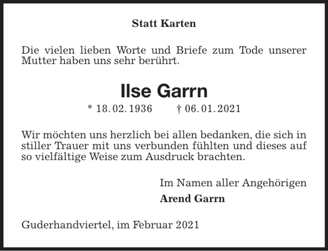 <p>Statt Karten<br />Die vielen lieben Worte und Briefe zum Tode unserer Mutter haben uns sehr berührt.<br />Ilse Garrn<br />* 18. 02. 1936 † 06. 01. 2021<br />Wir möchten uns herzlich bei allen bedanken, die sich in stiller Trauer mit uns verbunden fühlten und dieses auf so vielfältige Weise zum Ausdruck brachten.<br />Im Namen aller Angehörigen<br />Arend Garrn<br />Guderhandviertel, im Februar 2021</p>