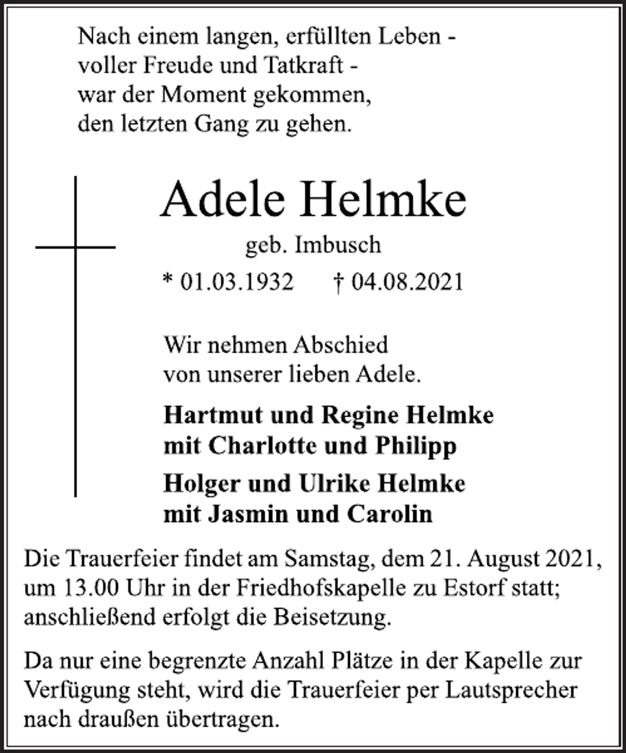 <p>Nach einem langen, erfüllten Leben -<br />voller Freude und Tatkraft -<br />war der Moment gekommen,<br />den letzten Gang zu gehen.<br />Adele Helmke<br />geb. Imbusch<br />Wir nehmen Abschied<br />von unserer lieben Adele.<br />Hartmut und Regine Helmke<br />mit Charlotte und Philipp<br />Holger und Ulrike Helmke<br />mit Jasmin und Carolin<br />Die Trauerfeier findet am Samstag, dem 21. August 2021,<br />um 13.00 Uhr in der Friedhofskapelle zu Estorf statt;<br />anschließend erfolgt die Beisetzung.<br />Da nur eine begrenzte Anzahl Plätze in der Kapelle zur<br />Verfügung steht, wird die Trauerfeier per Lautsprecher<br />nach draußen übertragen.</p>