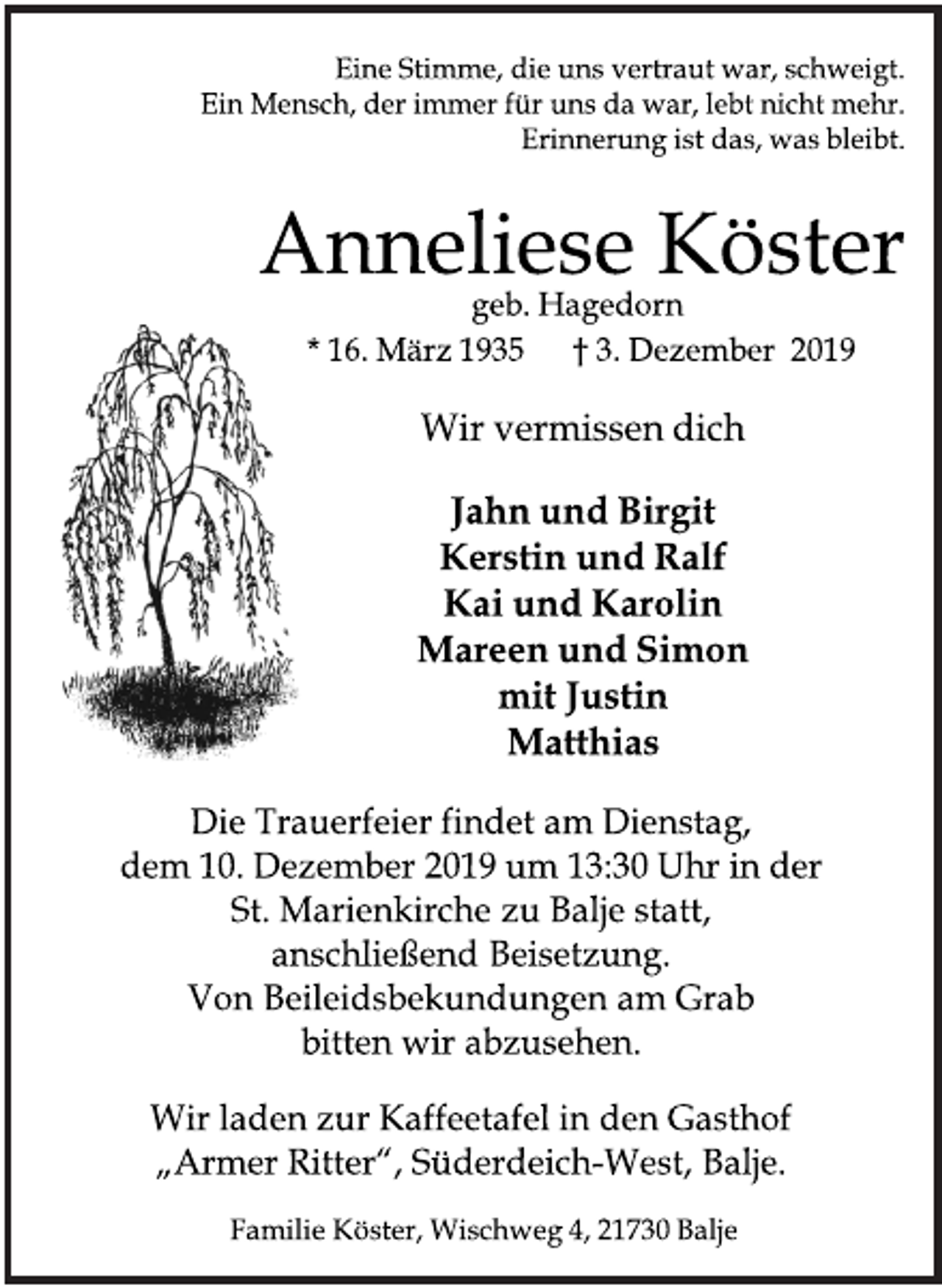 <p>Eine Stimme, die uns vertraut war, schweigt.<br />Ein Mensch, der immer für uns da war, lebt nicht mehr.<br />Erinnerung ist das, was bleibt.<br />Anneliese Köster<br />geb. Hagedorn<br />* 16. März 1935 + 3. Dezember 2019<br />Wir vermissen dich<br />Jahn und Birgit<br />Kerstin und Ralf<br />Kai und Karolin<br />Mareen und Simon<br />mit Justin<br />Matthias<br />Die Trauerfeier findet am Dienstag,<br />dem 10. Dezember 2019 um 13.30 Uhr in der St. Marienkirche zu Balje statt, anschließend Beisetzung.<br />Von Beileidsbekundungen am Grab bitten wir abzusehen.<br />Wir laden zur Kaffeetafel in den Gasthof "Armer Ritter", Süderdeich-West, Balje.<br />Familie Köster, Wischweg 4, 21730 Balje</p>