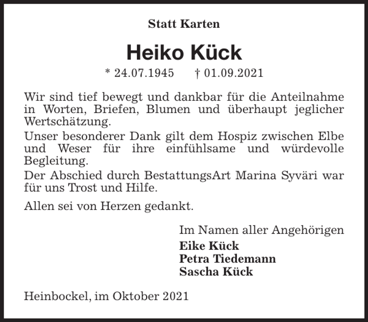 <p>Statt Karten<br />Heiko Kück<br />* 24.07.1945 † 01.09.2021<br />Wir sind tief bewegt und dankbar für die Anteilnahme in Worten, Briefen, Blumen und überhaupt jeglicher Wertschätzung.<br />Unser besonderer Dank gilt dem Hospiz zwischen Elbe und Weser für ihre einfühlsame und würdevolle<br />Begleitung.<br />Der Abschied durch BestattungsArt Marina Syväri war für uns Trost und Hilfe.<br />Allen sei von Herzen gedankt.<br />Im Namen aller Angehörigen<br />Eike Kück<br />Petra Tiedemann<br />Sascha Kück<br />Heinbockel, im Oktober 2021</p>