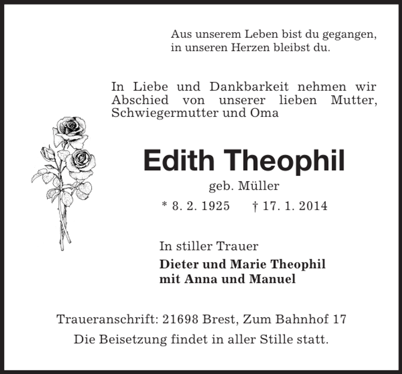 <p>Aus unserem Leben bist du gegangen,<br />in unseren Herzen bleibst du.<br />In Liebe und Dankbarkeit nehmen wir Abschied von unserer lieben Mutter, Schwiegermutter und Oma<br />Edith Theophil<br />geb. Müller<br />* 8. 2. 1925 † 17. 1. 2014<br />In stiller Trauer<br />Dieter und Marie Theophil<br />mit Anna und Manuel<br />Traueranschrift: 21698 Brest, Zum Bahnhof 17<br />Die Beisetzung findet in aller Stille statt.</p>
