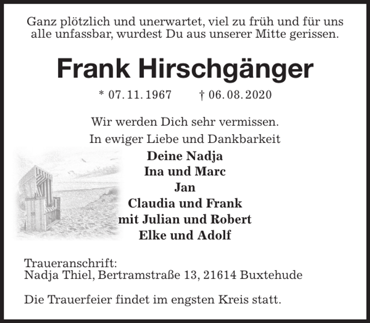 <p>Ganz plötzlich und unerwartet, viel zu früh und für uns alle unfassbar, wurdest Du aus unserer Mitte gerissen.<br />Frank Hirschgänger<br />* 07. 11. 1967 † 06. 08. 2020<br />Wir werden Dich sehr vermissen.<br />In ewiger Liebe und Dankbarkeit<br />Deine Nadja<br />Ina und Marc<br />Jan<br />Claudia und Frank<br />mit Julian und Robert<br />Elke und Adolf<br />Traueranschrift:<br />Nadja Thiel, Bertramstraße 13, 21614 Buxtehude</p>
<p>Die Trauerfeier findet im engsten Kreis statt.</p>