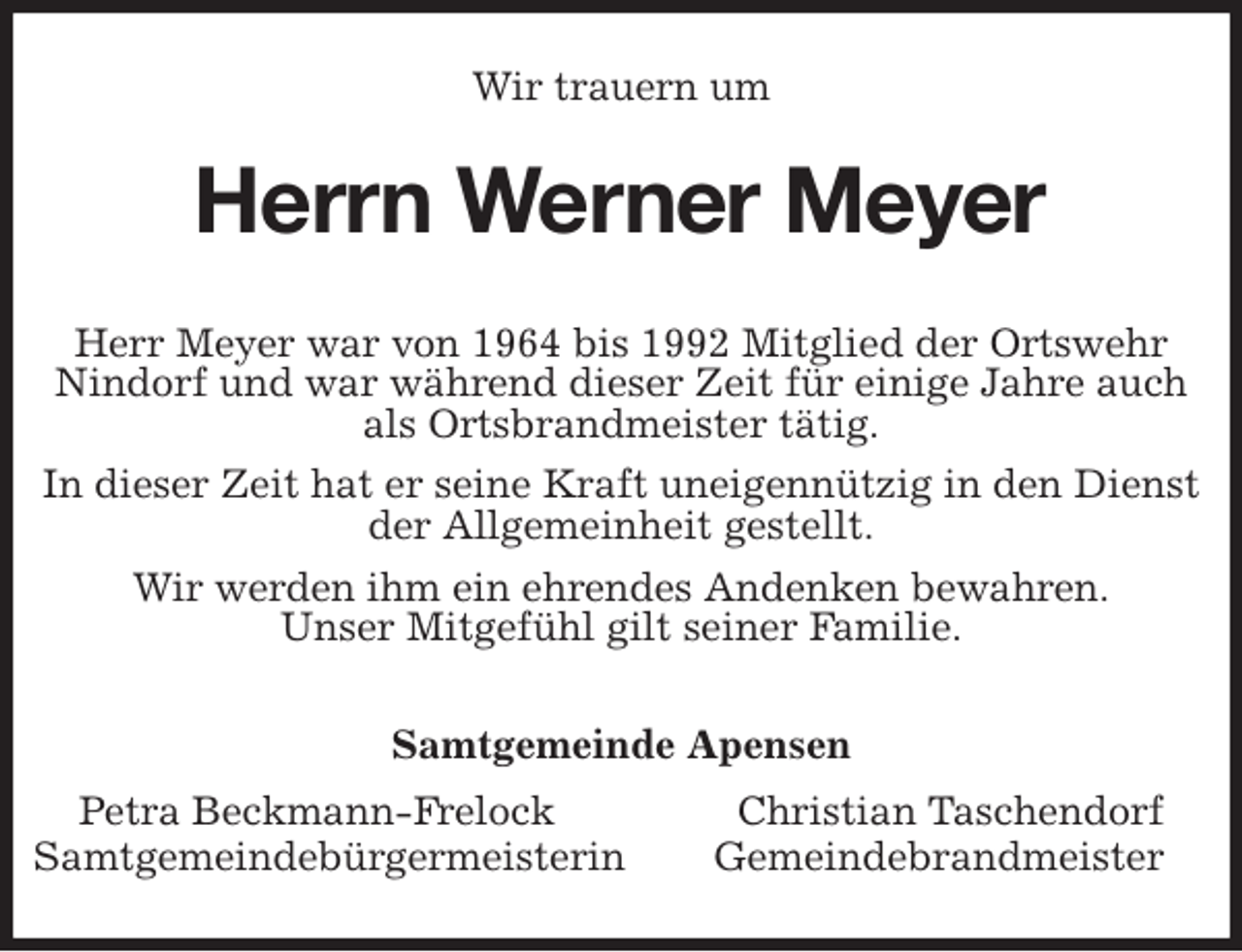 <p>Wir trauern um<br />Herrn Werner Meyer<br />Samtgemeinde Apensen<br />Petra Beckmann-Frelock Christian Taschendorf<br />Samtgemeindebürgermeisterin Gemeindebrandmeister<br />Herr Meyer war von 1964 bis 1992 Mitglied der Ortswehr Nindorf und war während dieser Zeit für einige Jahre auch als Ortsbrandmeister tätig.<br />In dieser Zeit hat er seine Kraft uneigennützig in den Dienst der Allgemeinheit gestellt.<br />Wir werden ihm ein ehrendes Andenken bewahren.<br />Unser Mitgefühl gilt seiner Familie.</p>