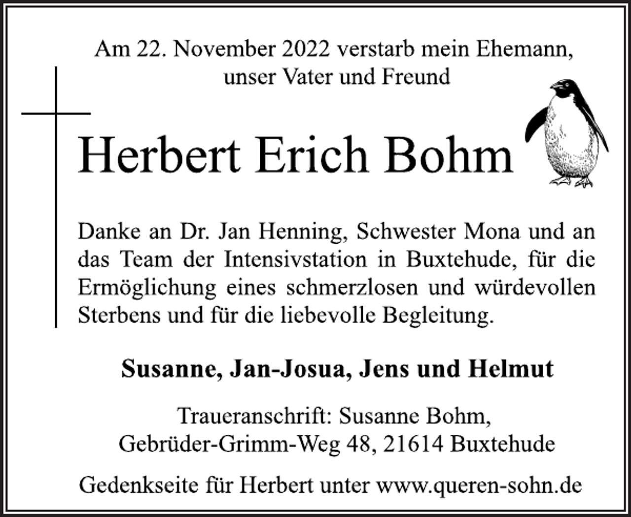 <p>Am 22. November 2022 verstarb mein Ehemann,<br />unser Vater und Freund<br />Herbert Erich Bohm<br />Danke an Dr. Jan Henning, Schwester Mona und an<br />das Team der Intensivstation in Buxtehude, für die<br />Ermöglichung eines schmerzlosen und würdevollen<br />Sterbens und für die liebevolle Begleitung.<br />Susanne, Jan-Josua, Jens und Helmut<br />Traueranschrift: Susanne Bohm,<br />Gebrüder-Grimm-Weg 48, 21614 Buxtehude<br />Gedenkseite für Herbert unter www.queren-sohn.de</p>
