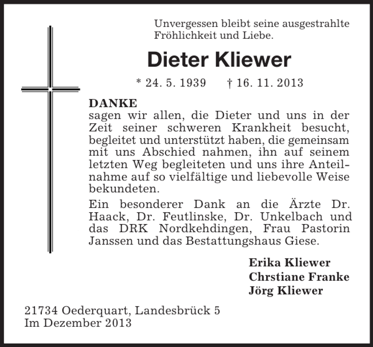 <p>Unvergessen bleibt seine ausgestrahlte<br />Fröhlichkeit und Liebe.<br />Dieter Kliewer<br />* 24. 5. 1939 † 16. 11. 2013<br />DANKE<br />sagen wir allen, die Dieter und uns in der Zeit seiner schweren Krankheit besucht,<br />begleitet und unterstützt haben, die gemeinsam mit uns Abschied nahmen, ihn auf seinem letzten Weg begleiteten und uns ihre Anteilnahme auf so vielfältige und liebevolle Weise bekundeten.<br />Ein besonderer Dank an die Ärzte Dr. Haack, Dr. Feutlinske, Dr. Unkelbach und das DRK Nordkehdingen, Frau Pastorin Janssen und das Bestattungshaus Giese.<br />Erika Kliewer<br />Chrstiane Franke<br />Jörg Kliewer<br />21734 Oederquart, Landesbrück 5<br />Im Dezember 2013</p>
