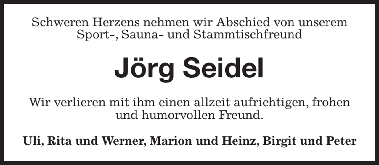 <p>Schweren Herzens nehmen wir Abschied von unserem Sport-, Sauna- und Stammtischfreund<br />Jörg Seidel<br />Wir verlieren mit ihm einen allzeit aufrichtigen, frohen und humorvollen Freund.<br />Uli, Rita und Werner, Marion und Heinz, Birgit und Peter</p>